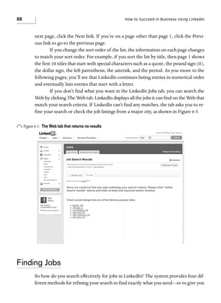 88

How to Succeed in Business Using LinkedIn

next page, click the Next link. If you’re on a page other than page 1, click the Previous link to go to the previous page.
If you change the sort order of the list, the information on each page changes
to match your sort order. For example, if you sort the list by title, then page 1 shows
the first 10 titles that start with special characters such as a quote, the pound sign (#),
the dollar sign, the left parenthesis, the asterisk, and the period. As you move to the
following pages, you’ll see that LinkedIn continues listing entries in numerical order
and eventually lists entries that start with a letter.
If you don’t find what you want in the LinkedIn Jobs tab, you can search the
Web by clicking The Web tab. LinkedIn displays all the jobs it can find on the Web that
match your search criteria. If LinkedIn can’t find any matches, the tab asks you to refine your search or check the job listings from a major city, as shown in Figure 6-5.

o Figure 6-5.

The Web tab that returns no results

Finding Jobs
So how do you search effectively for jobs in LinkedIn? The system provides four different methods for refining your search to find exactly what you need—or to give you

 