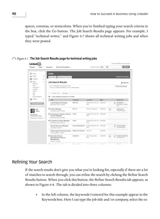 90

How to Succeed in Business Using LinkedIn

spaces, commas, or semicolons. When you’re finished typing your search criteria in
the box, click the Go button. The Job Search Results page appears. For example, I
typed “technical writer,” and Figure 6-7 shows all technical writing jobs and when
they were posted.

o Figure 6-7.

The Job Search Results page for technical writing jobs

Reﬁning Your Search
If the search results don’t give you what you’re looking for, especially if there are a lot
of matches to search through, you can refine the search by clicking the Refine Search
Results button. When you click this button, the Refine Search Results tab appears, as
shown in Figure 6-8. The tab is divided into three columns:
•

In the left column, the keywords I entered for this example appear in the
Keywords box. Here I can type the job title and/or company, select the ex-

 