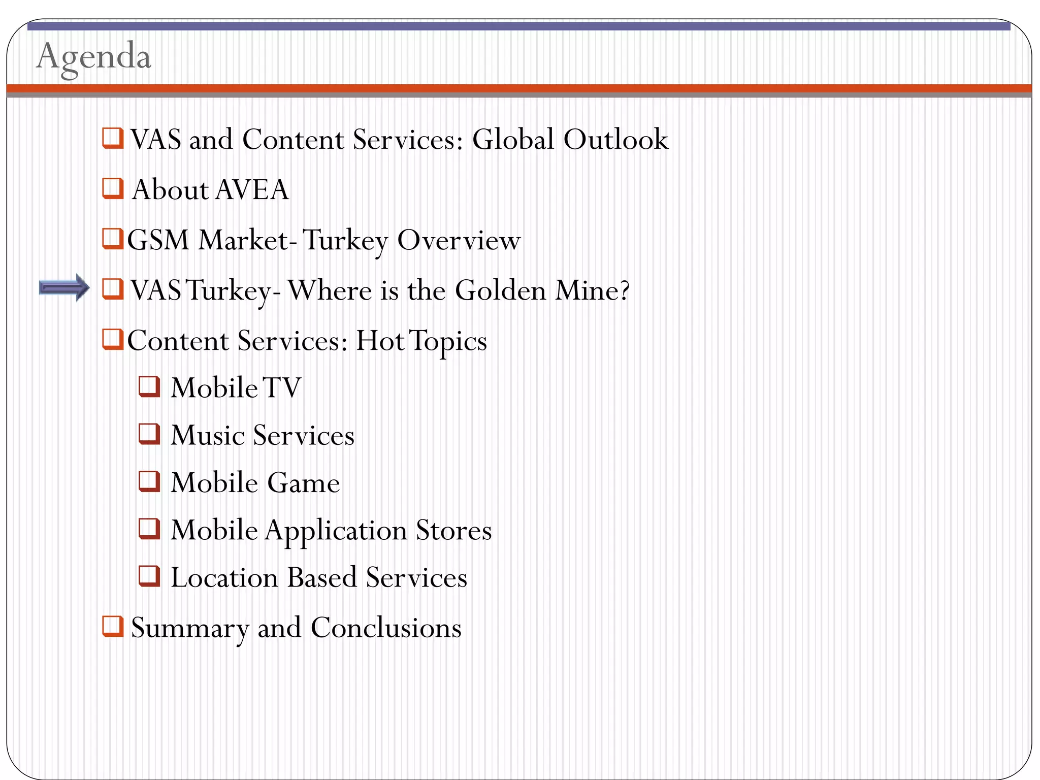 Agenda
    VAS and Content Services: Global Outlook
    About AVEA
   GSM Market- Turkey Overview
    VAS Turkey-Where is the Golden Mine?
   Content Services: Hot Topics
      Mobile TV
      Music Services
      Mobile Game
      Mobile Application Stores
      Location Based Services
    Summary and Conclusions
 