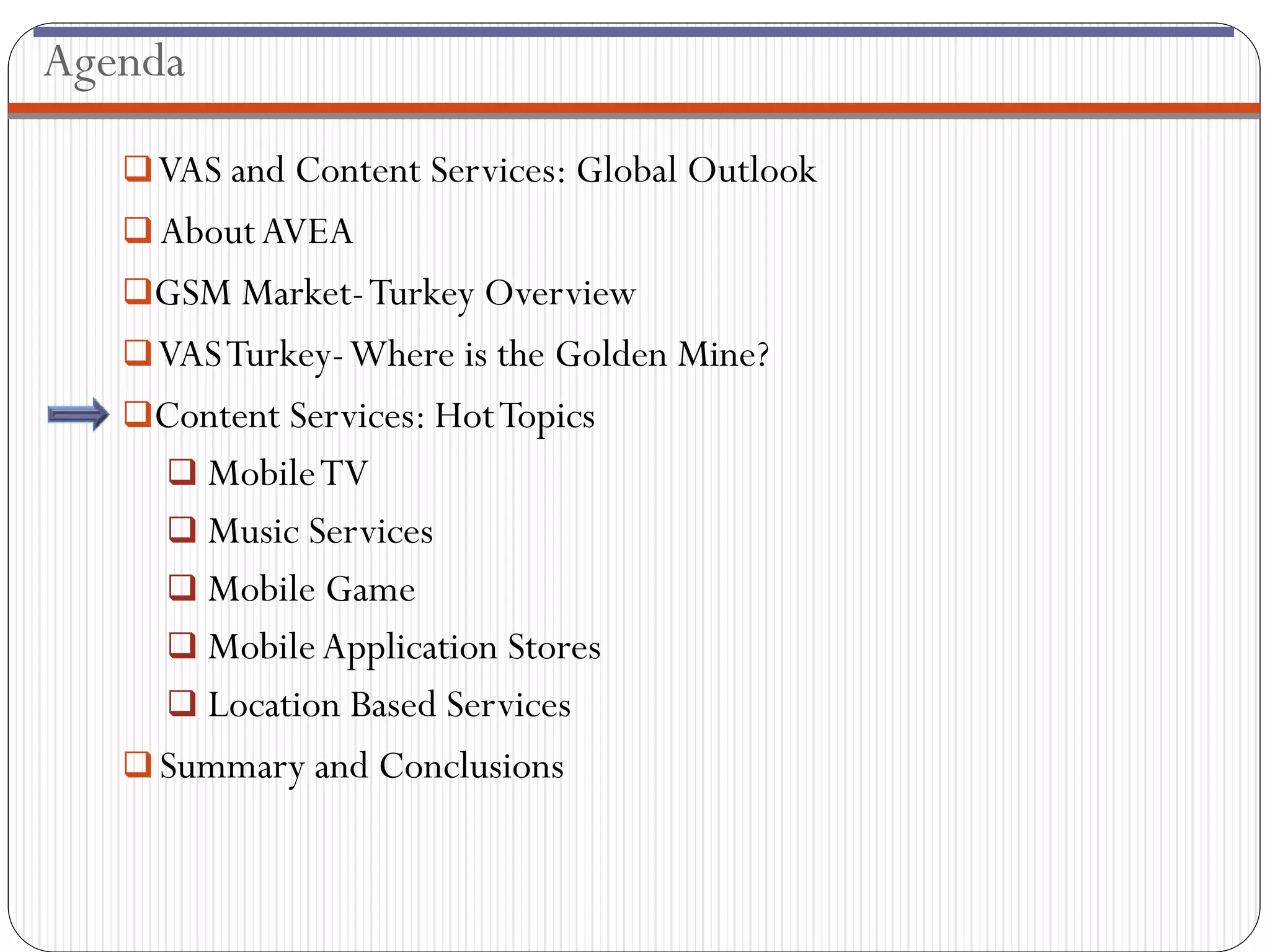 Agenda

    VAS and Content Services: Global Outlook
    About AVEA
   GSM Market- Turkey Overview
    VAS Turkey-Where is the Golden Mine?
   Content Services: Hot Topics
      Mobile TV
      Music Services
      Mobile Game
      Mobile Application Stores
      Location Based Services
    Summary and Conclusions
 