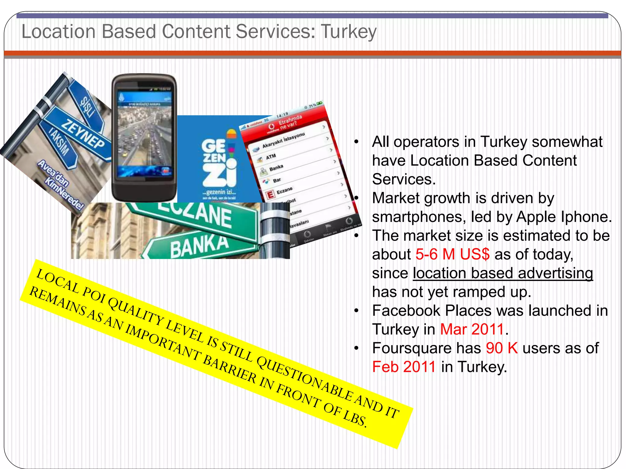 Location Based Content Services: Turkey




                                    • All operators in Turkey somewhat
                                      have Location Based Content
                                      Services.
                                    • Market growth is driven by
                                      smartphones, led by Apple Iphone.
                                    • The market size is estimated to be
                                      about 5-6 M US$ as of today,
                                      since location based advertising
                                      has not yet ramped up.
                                    • Facebook Places was launched in
                                      Turkey in Mar 2011.
                                    • Foursquare has 90 K users as of
                                      Feb 2011 in Turkey.
 