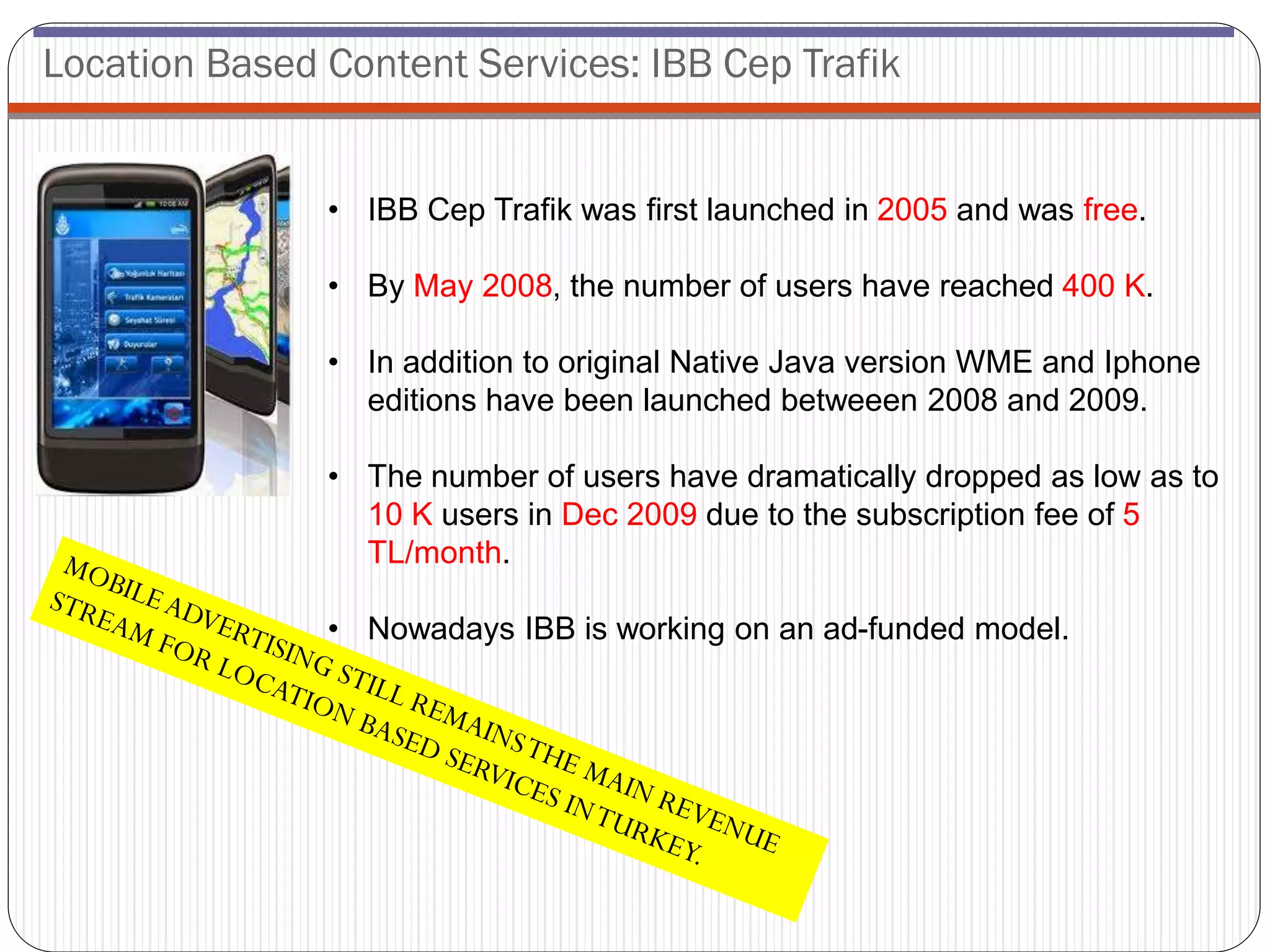 Location Based Content Services: IBB Cep Trafik


               • IBB Cep Trafik was first launched in 2005 and was free.

               • By May 2008, the number of users have reached 400 K.

               • In addition to original Native Java version WME and Iphone
                 editions have been launched betweeen 2008 and 2009.

               • The number of users have dramatically dropped as low as to
                 10 K users in Dec 2009 due to the subscription fee of 5
                 TL/month.

               • Nowadays IBB is working on an ad-funded model.
 