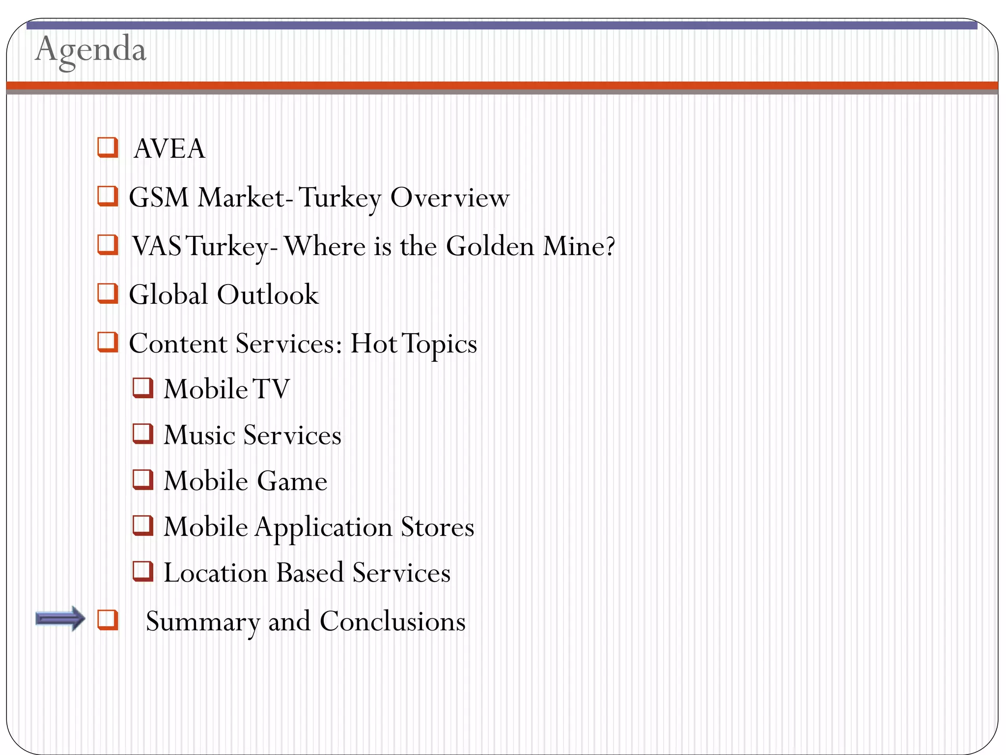 Agenda

    AVEA
    GSM Market- Turkey Overview
    VAS Turkey-Where is the Golden Mine?
    Global Outlook
    Content Services: Hot Topics
      Mobile TV
      Music Services
      Mobile Game
      Mobile Application Stores
      Location Based Services
    Summary and Conclusions
 
