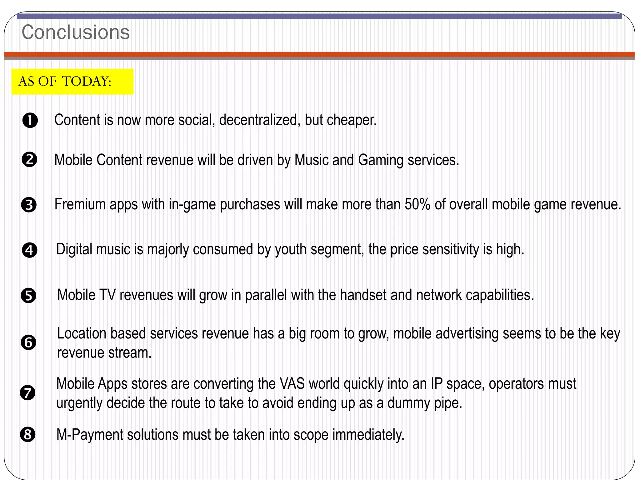 Conclusions

AS OF TODAY:

   Content is now more social, decentralized, but cheaper.

   Mobile Content revenue will be driven by Music and Gaming services.

   Fremium apps with in-game purchases will make more than 50% of overall mobile game revenue.


   Digital music is majorly consumed by youth segment, the price sensitivity is high.


   Mobile TV revenues will grow in parallel with the handset and network capabilities.

    Location based services revenue has a big room to grow, mobile advertising seems to be the key
   revenue stream.
    Mobile Apps stores are converting the VAS world quickly into an IP space, operators must
   urgently decide the route to take to avoid ending up as a dummy pipe.

   M-Payment solutions must be taken into scope immediately.
 