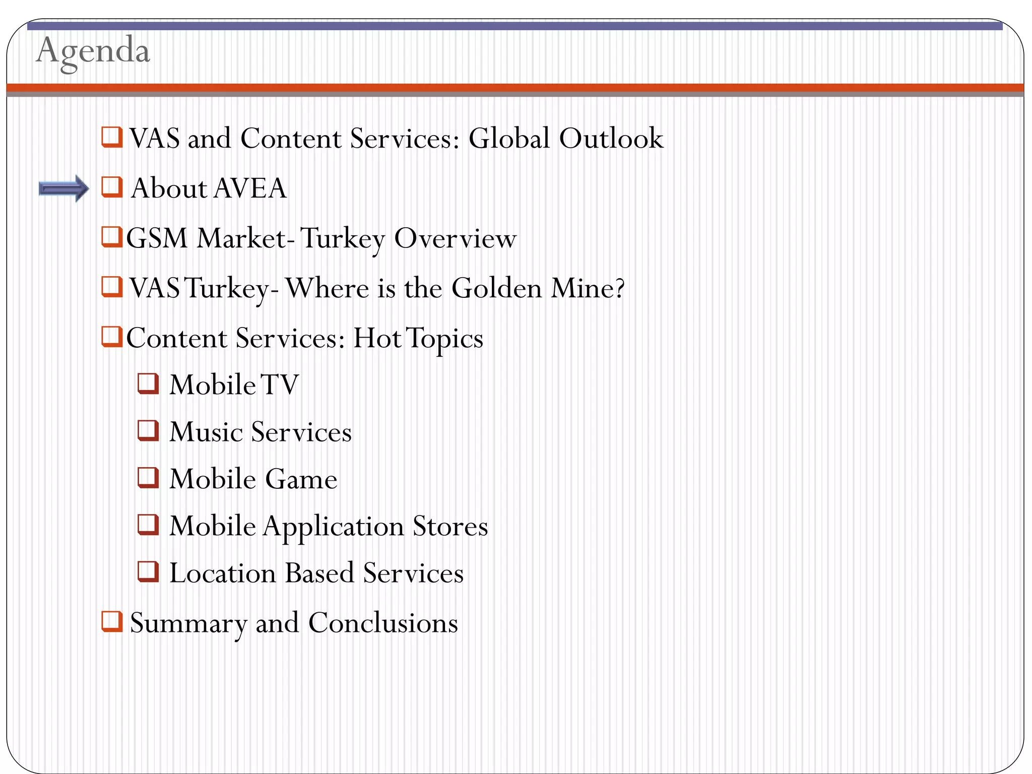 Agenda

    VAS and Content Services: Global Outlook
    About AVEA
   GSM Market- Turkey Overview
    VAS Turkey-Where is the Golden Mine?
   Content Services: Hot Topics
      Mobile TV
      Music Services
      Mobile Game
      Mobile Application Stores
      Location Based Services
    Summary and Conclusions
 