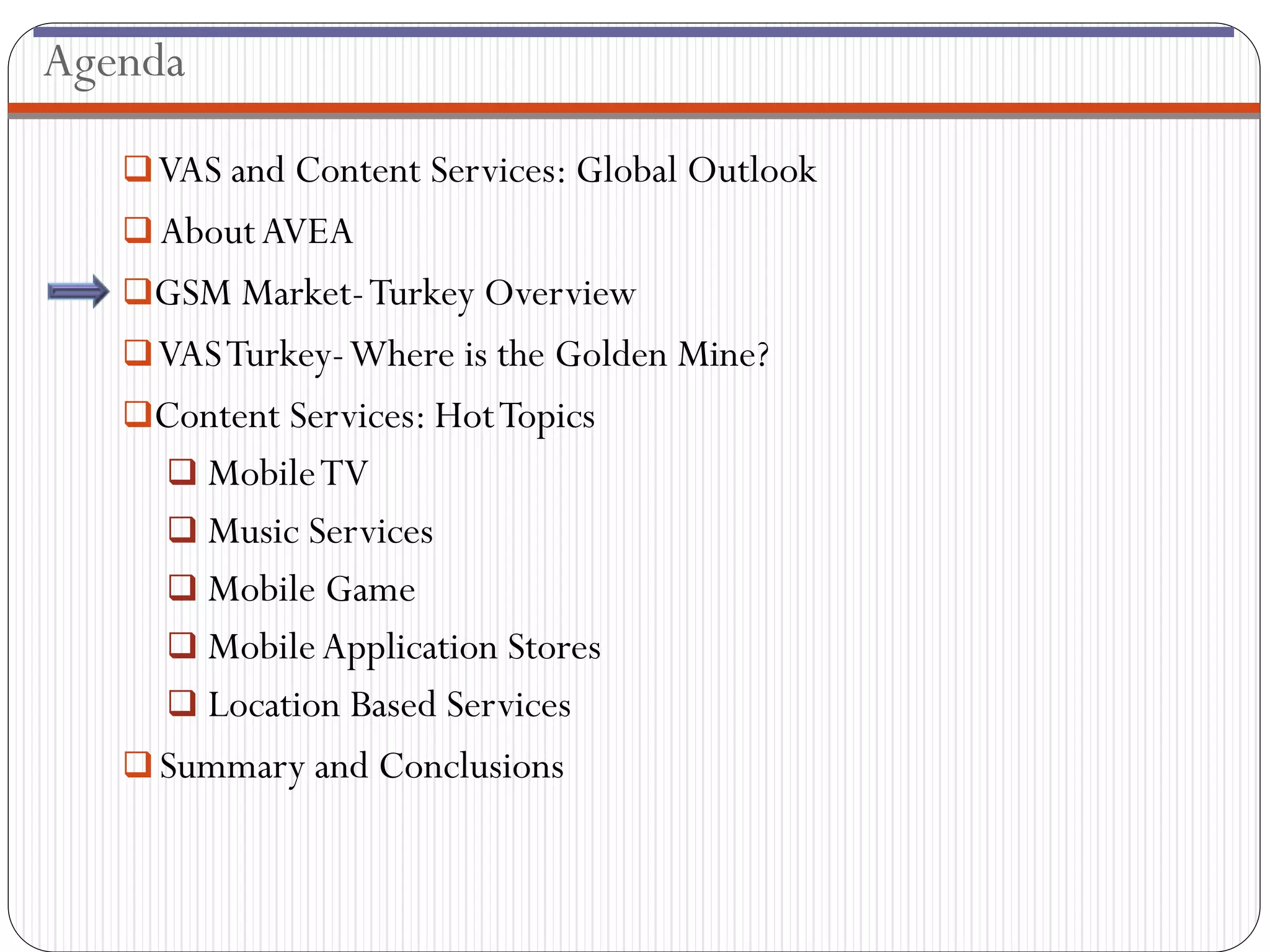 Agenda

    VAS and Content Services: Global Outlook
    About AVEA
   GSM Market- Turkey Overview
    VAS Turkey-Where is the Golden Mine?
   Content Services: Hot Topics
      Mobile TV
      Music Services
      Mobile Game
      Mobile Application Stores
      Location Based Services
    Summary and Conclusions
 