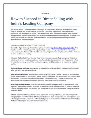 How to Succeed in Direct Selling with
India's Leading Company
Succeeding in India's best direct selling company is an easy concept, Primarily because of the diverse
range of products and distinct services distributors can supply. Regardless of the company, the
distributors and sellers have to display a mix of dedicat
selling company in India, the multiple sales incentive schemes and merchandising profits incentives that
SmartValue provides let their IBAs generate revenues and profits while supplementing the nation's
population with authentic products.
How to succeed at SmartValue Limited:
Choose the Right Company: Research everything about the
includes whether or not they provide high
compensation plan. Ranked as the Number 1 company in government compliance
its sense of ethics and equality.
Believe in the Product: Understanding the products is only one aspect. To properly reap the desired
sales incentives, you need to strive to know each product and be able to sell it to the customers.
Direct-selling company, SmartValue has been
quality.
Understand Your Audience: Identify your targ
tailor your sales approach accordingly.
Build better relationships: Building relationships are a critical aspect of direct selling. At Smartvalue we
enable our employees to connect with people, list
commitment to the betterment and safety of each customer has been a critical cornerstone of our
reputation as the number one company in regards to customer satisfaction surveys.
Inculcating online platforms: At SmartValue Limited
urged our Independent business associates to use distinct social media platforms to diversify our reach.
Through engaging content, live sessions, and online interactions wit
platforms better.
Efficient customer service: Customer service is critical to building better trust, and India’s top direct
selling company understands this. IBA who provide the best after
better respect from the customer. For the past 24 years, we at SmartValue Limited have been ranked as
the Number 1 company in customer satisfaction survey.
How to Succeed in Direct Selling with
India's Leading Company
Succeeding in India's best direct selling company is an easy concept, Primarily because of the diverse
range of products and distinct services distributors can supply. Regardless of the company, the
distributors and sellers have to display a mix of dedication, work ethics and strategies. As a
the multiple sales incentive schemes and merchandising profits incentives that
SmartValue provides let their IBAs generate revenues and profits while supplementing the nation's
lation with authentic products.
How to succeed at SmartValue Limited:
Research everything about the Top direct selling company in India
includes whether or not they provide high-quality products, a strong support system, and a good
Number 1 company in government compliance SmartValue maintains
Understanding the products is only one aspect. To properly reap the desired
incentives, you need to strive to know each product and be able to sell it to the customers.
selling company, SmartValue has been recognized for 24 years due to its exceptional product
Identify your target audience. Understand their needs and preferences to
tailor your sales approach accordingly.
Building relationships are a critical aspect of direct selling. At Smartvalue we
enable our employees to connect with people, listen to their needs and provide sufficient solutions. Our
commitment to the betterment and safety of each customer has been a critical cornerstone of our
number one company in regards to customer satisfaction surveys.
SmartValue Limited, understanding the need for innovation we have
urged our Independent business associates to use distinct social media platforms to diversify our reach.
Through engaging content, live sessions, and online interactions with customers we can optimize SMM
Customer service is critical to building better trust, and India’s top direct
selling company understands this. IBA who provide the best after-sales services and are res
better respect from the customer. For the past 24 years, we at SmartValue Limited have been ranked as
the Number 1 company in customer satisfaction survey.
How to Succeed in Direct Selling with
Succeeding in India's best direct selling company is an easy concept, Primarily because of the diverse
range of products and distinct services distributors can supply. Regardless of the company, the
ion, work ethics and strategies. As a Top direct
the multiple sales incentive schemes and merchandising profits incentives that
SmartValue provides let their IBAs generate revenues and profits while supplementing the nation's
Top direct selling company in India. This
em, and a good
SmartValue maintains
Understanding the products is only one aspect. To properly reap the desired
incentives, you need to strive to know each product and be able to sell it to the customers. As a
for 24 years due to its exceptional product
et audience. Understand their needs and preferences to
Building relationships are a critical aspect of direct selling. At Smartvalue we
en to their needs and provide sufficient solutions. Our
commitment to the betterment and safety of each customer has been a critical cornerstone of our
the need for innovation we have
urged our Independent business associates to use distinct social media platforms to diversify our reach.
h customers we can optimize SMM
Customer service is critical to building better trust, and India’s top direct-
sales services and are responsive gain
better respect from the customer. For the past 24 years, we at SmartValue Limited have been ranked as
 