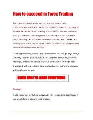 How to succeed in Forex Trading
Five over hundred traders succeed in this business, what
differentiate those five successful from the 95 others is one thing, it
is the HARD WORK. Forex trading is not an easy business, and who
tells you that he can make you rich in one night is one of those 95.
Only one thing can make you a successful trader, HARD WORK, and
nothing else. Don't rely on other traders or advisors to help you, rely
and have confidence on yourself.
Don't begin trading quickly, the forex market will not go anywhere, it
will stay forever, give yourself 6 to 12 months of studies, analysis,
readings, practice and build your own strategy before begin real
trading, it will take a lot of time and dedication but at the end you
will reach your target.
CLICK HERE TO LEARN EVERYTHING
Strategy
I will not reveal my full strategy but I will reveal some techniques I
use which help traders in their trades.
 