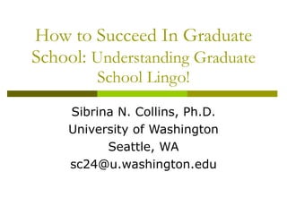 How to Succeed In Graduate School:  Understanding Graduate School Lingo! Sibrina N. Collins, Ph.D. University of Washington Seattle, WA [email_address] 