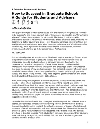 A Guide for Students and Advisors

How to Succeed in Graduate School:
A Guide for Students and Advisors


byMarie desJardins

This paper attempts to raise some issues that are important for graduate students
to be successful and to get as much out of the process as possible, and for advisors
who wish to help their students be successful. The intent is not to provide
prescriptive advice -- no formulas for finishing a thesis or twelve-step programs for
becoming a better advisor are given -- but to raise awareness on both sides of the
advisor-student relationship as to what the expectations are and should be for this
relationship, what a graduate student should expect to accomplish, common
problems, and where to go if the advisor is not forthcoming.

Introduction

This article originated with a discussion I had with several women professors about
the problems women face in graduate school, and how more women could be
encouraged to go to graduate school in computer science. Eventually, the
conversation turned to the question of what these women could do in their
interactions with women students to support and encourage them. I volunteered
that over the course of my graduate career I had collected a variety of papers and
email discussions about how to be a good advisor, how to get through graduate
school, and issues facing women. They were eager to get this material, and I told
them I would sort through it when I got a chance.

After mentioning this project to a number of people, both graduate students and
faculty -- all of whom expressed an interest in anything I could give them -- I
realized two things: first, the issues that we were talking about really were not just
women's issues but were of interest to all graduate students, and to all caring
advisors. Second, in order to disseminate the information I had collected (and was
starting to collect from others) it seemed to make more sense to compile a
bibliography, and write a paper that would summarize the most useful advice and
suggestions I had collected.

I solicited inputs from friends and colleagues via mailing lists and Internet bulletin
boards, and collected almost an overwhelming amount of information. Sorting
through it and attempting to distill the collective wisdom of dozens of articles and
hundreds of email messages has not been an easy task, but I hope that the results
provide a useful resource for graduate students and advisors alike. The advice I
give here is directed towards Ph.D. students in computer science and their advisors,
since that is my background, but I believe that much of it applies to graduate
students in other areas as well.

                                                                                      1
 