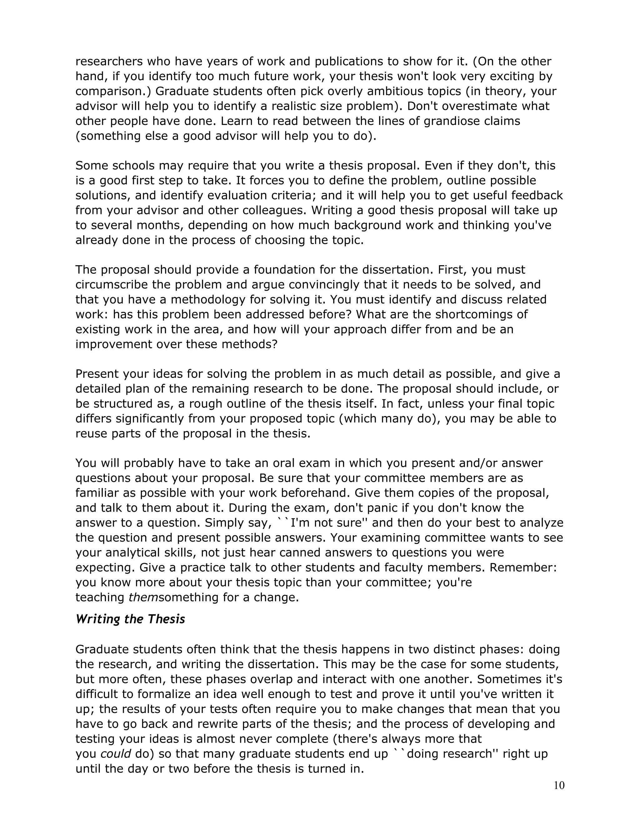 researchers who have years of work and publications to show for it. (On the other
hand, if you identify too much future work, your thesis won't look very exciting by
comparison.) Graduate students often pick overly ambitious topics (in theory, your
advisor will help you to identify a realistic size problem). Don't overestimate what
other people have done. Learn to read between the lines of grandiose claims
(something else a good advisor will help you to do).

Some schools may require that you write a thesis proposal. Even if they don't, this
is a good first step to take. It forces you to define the problem, outline possible
solutions, and identify evaluation criteria; and it will help you to get useful feedback
from your advisor and other colleagues. Writing a good thesis proposal will take up
to several months, depending on how much background work and thinking you've
already done in the process of choosing the topic.

The proposal should provide a foundation for the dissertation. First, you must
circumscribe the problem and argue convincingly that it needs to be solved, and
that you have a methodology for solving it. You must identify and discuss related
work: has this problem been addressed before? What are the shortcomings of
existing work in the area, and how will your approach differ from and be an
improvement over these methods?

Present your ideas for solving the problem in as much detail as possible, and give a
detailed plan of the remaining research to be done. The proposal should include, or
be structured as, a rough outline of the thesis itself. In fact, unless your final topic
differs significantly from your proposed topic (which many do), you may be able to
reuse parts of the proposal in the thesis.

You will probably have to take an oral exam in which you present and/or answer
questions about your proposal. Be sure that your committee members are as
familiar as possible with your work beforehand. Give them copies of the proposal,
and talk to them about it. During the exam, don't panic if you don't know the
answer to a question. Simply say, ``I'm not sure'' and then do your best to analyze
the question and present possible answers. Your examining committee wants to see
your analytical skills, not just hear canned answers to questions you were
expecting. Give a practice talk to other students and faculty members. Remember:
you know more about your thesis topic than your committee; you're
teaching themsomething for a change.
Writing the Thesis

Graduate students often think that the thesis happens in two distinct phases: doing
the research, and writing the dissertation. This may be the case for some students,
but more often, these phases overlap and interact with one another. Sometimes it's
difficult to formalize an idea well enough to test and prove it until you've written it
up; the results of your tests often require you to make changes that mean that you
have to go back and rewrite parts of the thesis; and the process of developing and
testing your ideas is almost never complete (there's always more that
you could do) so that many graduate students end up ``doing research'' right up
until the day or two before the thesis is turned in.
                                                                                       10
 
