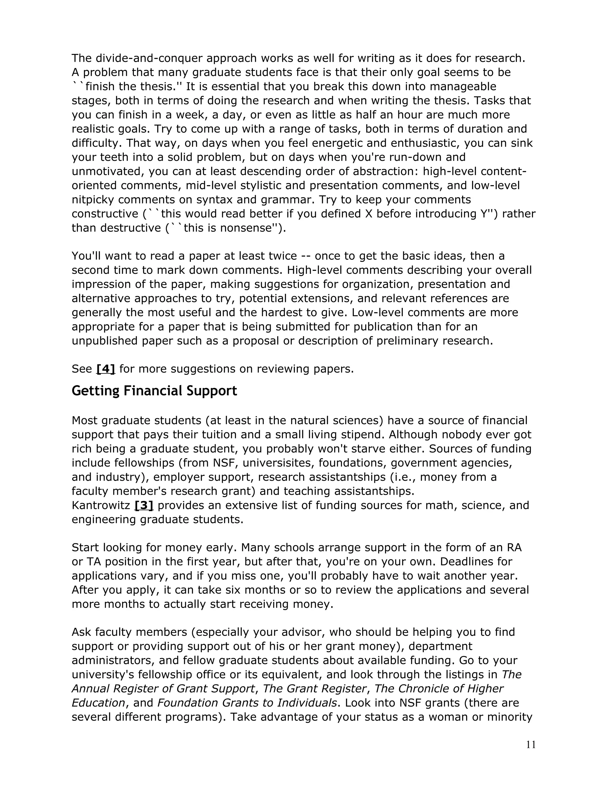 The divide-and-conquer approach works as well for writing as it does for research.
A problem that many graduate students face is that their only goal seems to be
``finish the thesis.'' It is essential that you break this down into manageable
stages, both in terms of doing the research and when writing the thesis. Tasks that
you can finish in a week, a day, or even as little as half an hour are much more
realistic goals. Try to come up with a range of tasks, both in terms of duration and
difficulty. That way, on days when you feel energetic and enthusiastic, you can sink
your teeth into a solid problem, but on days when you're run-down and
unmotivated, you can at least descending order of abstraction: high-level content-
oriented comments, mid-level stylistic and presentation comments, and low-level
nitpicky comments on syntax and grammar. Try to keep your comments
constructive (``this would read better if you defined X before introducing Y'') rather
than destructive (``this is nonsense'').

You'll want to read a paper at least twice -- once to get the basic ideas, then a
second time to mark down comments. High-level comments describing your overall
impression of the paper, making suggestions for organization, presentation and
alternative approaches to try, potential extensions, and relevant references are
generally the most useful and the hardest to give. Low-level comments are more
appropriate for a paper that is being submitted for publication than for an
unpublished paper such as a proposal or description of preliminary research.

See [4] for more suggestions on reviewing papers.

Getting Financial Support

Most graduate students (at least in the natural sciences) have a source of financial
support that pays their tuition and a small living stipend. Although nobody ever got
rich being a graduate student, you probably won't starve either. Sources of funding
include fellowships (from NSF, universisites, foundations, government agencies,
and industry), employer support, research assistantships (i.e., money from a
faculty member's research grant) and teaching assistantships.
Kantrowitz [3] provides an extensive list of funding sources for math, science, and
engineering graduate students.

Start looking for money early. Many schools arrange support in the form of an RA
or TA position in the first year, but after that, you're on your own. Deadlines for
applications vary, and if you miss one, you'll probably have to wait another year.
After you apply, it can take six months or so to review the applications and several
more months to actually start receiving money.

Ask faculty members (especially your advisor, who should be helping you to find
support or providing support out of his or her grant money), department
administrators, and fellow graduate students about available funding. Go to your
university's fellowship office or its equivalent, and look through the listings in The
Annual Register of Grant Support, The Grant Register, The Chronicle of Higher
Education, and Foundation Grants to Individuals. Look into NSF grants (there are
several different programs). Take advantage of your status as a woman or minority

                                                                                    11
 