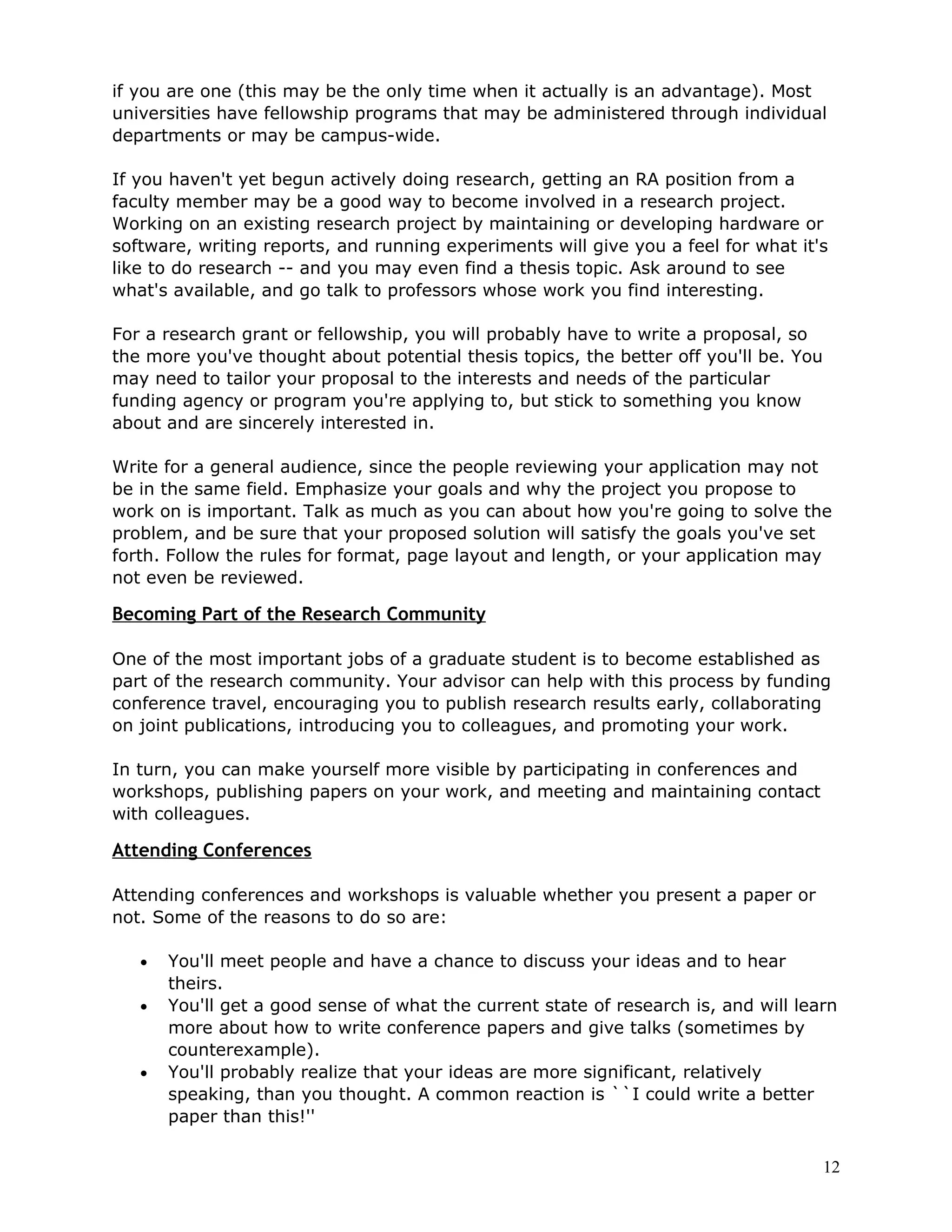 if you are one (this may be the only time when it actually is an advantage). Most
universities have fellowship programs that may be administered through individual
departments or may be campus-wide.

If you haven't yet begun actively doing research, getting an RA position from a
faculty member may be a good way to become involved in a research project.
Working on an existing research project by maintaining or developing hardware or
software, writing reports, and running experiments will give you a feel for what it's
like to do research -- and you may even find a thesis topic. Ask around to see
what's available, and go talk to professors whose work you find interesting.

For a research grant or fellowship, you will probably have to write a proposal, so
the more you've thought about potential thesis topics, the better off you'll be. You
may need to tailor your proposal to the interests and needs of the particular
funding agency or program you're applying to, but stick to something you know
about and are sincerely interested in.

Write for a general audience, since the people reviewing your application may not
be in the same field. Emphasize your goals and why the project you propose to
work on is important. Talk as much as you can about how you're going to solve the
problem, and be sure that your proposed solution will satisfy the goals you've set
forth. Follow the rules for format, page layout and length, or your application may
not even be reviewed.

Becoming Part of the Research Community

One of the most important jobs of a graduate student is to become established as
part of the research community. Your advisor can help with this process by funding
conference travel, encouraging you to publish research results early, collaborating
on joint publications, introducing you to colleagues, and promoting your work.

In turn, you can make yourself more visible by participating in conferences and
workshops, publishing papers on your work, and meeting and maintaining contact
with colleagues.

Attending Conferences

Attending conferences and workshops is valuable whether you present a paper or
not. Some of the reasons to do so are:

   •   You'll meet people and have a chance to discuss your ideas and to hear
       theirs.
   •   You'll get a good sense of what the current state of research is, and will learn
       more about how to write conference papers and give talks (sometimes by
       counterexample).
   •   You'll probably realize that your ideas are more significant, relatively
       speaking, than you thought. A common reaction is ``I could write a better
       paper than this!''

                                                                                       12
 