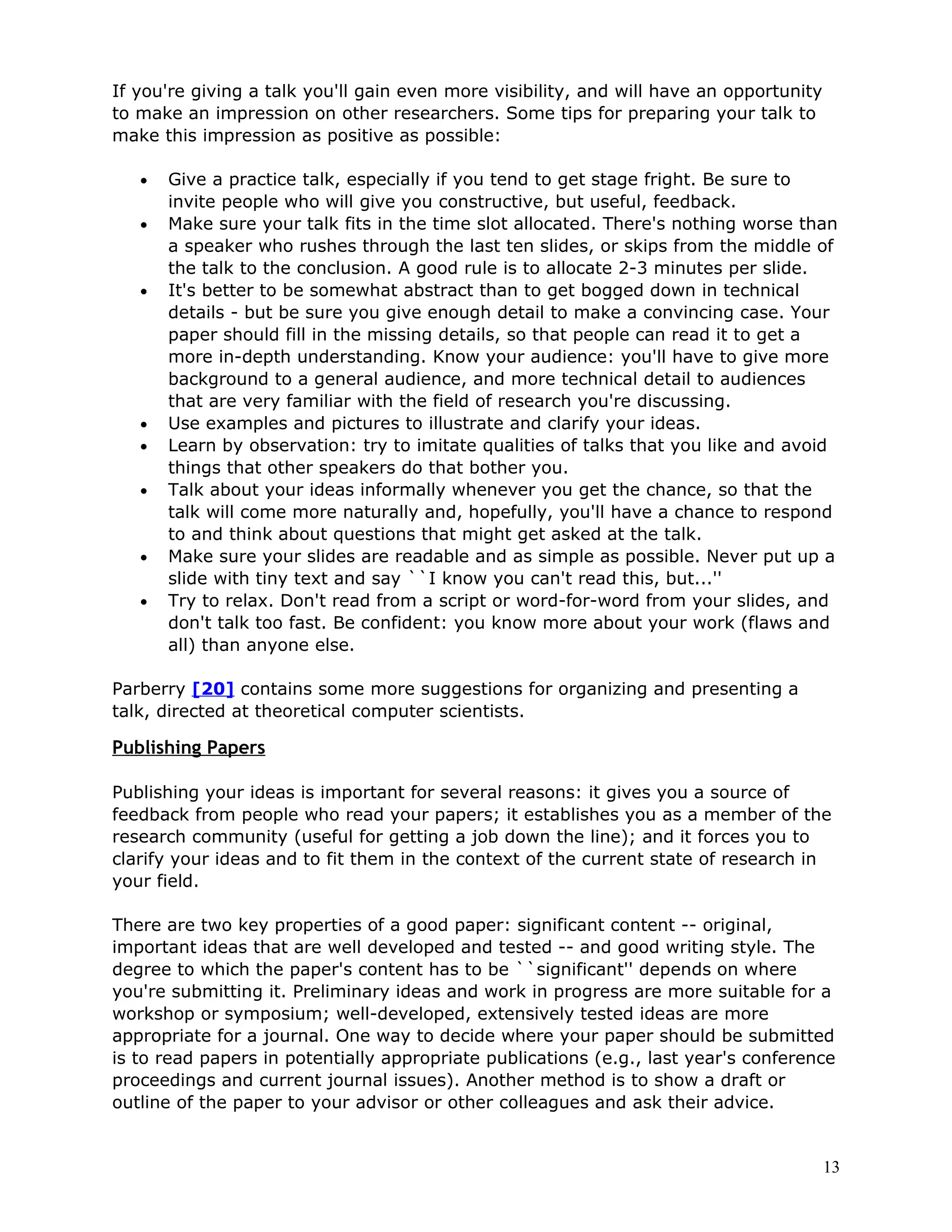 If you're giving a talk you'll gain even more visibility, and will have an opportunity
to make an impression on other researchers. Some tips for preparing your talk to
make this impression as positive as possible:

   •   Give a practice talk, especially if you tend to get stage fright. Be sure to
       invite people who will give you constructive, but useful, feedback.
   •   Make sure your talk fits in the time slot allocated. There's nothing worse than
       a speaker who rushes through the last ten slides, or skips from the middle of
       the talk to the conclusion. A good rule is to allocate 2-3 minutes per slide.
   •   It's better to be somewhat abstract than to get bogged down in technical
       details - but be sure you give enough detail to make a convincing case. Your
       paper should fill in the missing details, so that people can read it to get a
       more in-depth understanding. Know your audience: you'll have to give more
       background to a general audience, and more technical detail to audiences
       that are very familiar with the field of research you're discussing.
   •   Use examples and pictures to illustrate and clarify your ideas.
   •   Learn by observation: try to imitate qualities of talks that you like and avoid
       things that other speakers do that bother you.
   •   Talk about your ideas informally whenever you get the chance, so that the
       talk will come more naturally and, hopefully, you'll have a chance to respond
       to and think about questions that might get asked at the talk.
   •   Make sure your slides are readable and as simple as possible. Never put up a
       slide with tiny text and say ``I know you can't read this, but...''
   •   Try to relax. Don't read from a script or word-for-word from your slides, and
       don't talk too fast. Be confident: you know more about your work (flaws and
       all) than anyone else.

Parberry [20] contains some more suggestions for organizing and presenting a
talk, directed at theoretical computer scientists.

Publishing Papers

Publishing your ideas is important for several reasons: it gives you a source of
feedback from people who read your papers; it establishes you as a member of the
research community (useful for getting a job down the line); and it forces you to
clarify your ideas and to fit them in the context of the current state of research in
your field.

There are two key properties of a good paper: significant content -- original,
important ideas that are well developed and tested -- and good writing style. The
degree to which the paper's content has to be ``significant'' depends on where
you're submitting it. Preliminary ideas and work in progress are more suitable for a
workshop or symposium; well-developed, extensively tested ideas are more
appropriate for a journal. One way to decide where your paper should be submitted
is to read papers in potentially appropriate publications (e.g., last year's conference
proceedings and current journal issues). Another method is to show a draft or
outline of the paper to your advisor or other colleagues and ask their advice.


                                                                                         13
 