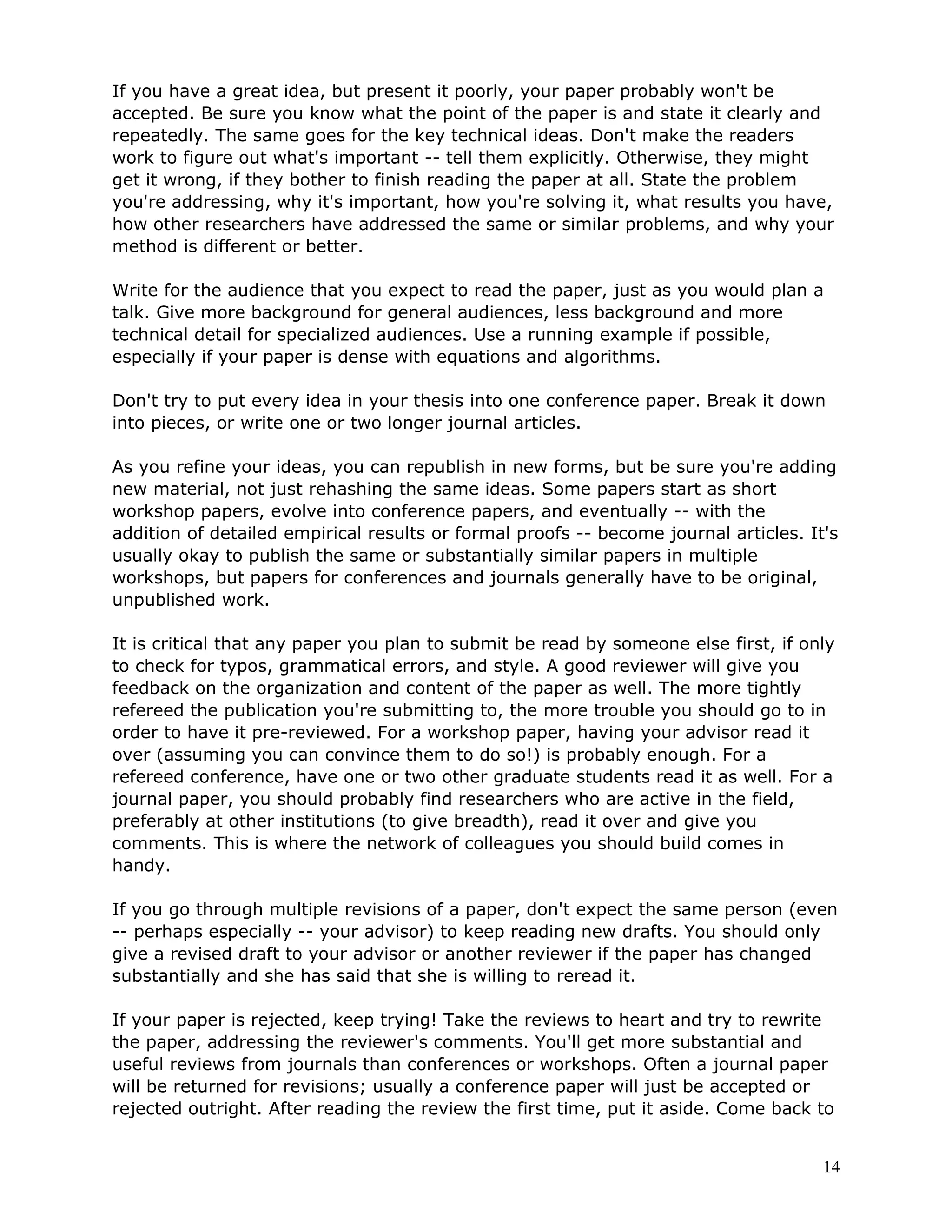 If you have a great idea, but present it poorly, your paper probably won't be
accepted. Be sure you know what the point of the paper is and state it clearly and
repeatedly. The same goes for the key technical ideas. Don't make the readers
work to figure out what's important -- tell them explicitly. Otherwise, they might
get it wrong, if they bother to finish reading the paper at all. State the problem
you're addressing, why it's important, how you're solving it, what results you have,
how other researchers have addressed the same or similar problems, and why your
method is different or better.

Write for the audience that you expect to read the paper, just as you would plan a
talk. Give more background for general audiences, less background and more
technical detail for specialized audiences. Use a running example if possible,
especially if your paper is dense with equations and algorithms.

Don't try to put every idea in your thesis into one conference paper. Break it down
into pieces, or write one or two longer journal articles.

As you refine your ideas, you can republish in new forms, but be sure you're adding
new material, not just rehashing the same ideas. Some papers start as short
workshop papers, evolve into conference papers, and eventually -- with the
addition of detailed empirical results or formal proofs -- become journal articles. It's
usually okay to publish the same or substantially similar papers in multiple
workshops, but papers for conferences and journals generally have to be original,
unpublished work.

It is critical that any paper you plan to submit be read by someone else first, if only
to check for typos, grammatical errors, and style. A good reviewer will give you
feedback on the organization and content of the paper as well. The more tightly
refereed the publication you're submitting to, the more trouble you should go to in
order to have it pre-reviewed. For a workshop paper, having your advisor read it
over (assuming you can convince them to do so!) is probably enough. For a
refereed conference, have one or two other graduate students read it as well. For a
journal paper, you should probably find researchers who are active in the field,
preferably at other institutions (to give breadth), read it over and give you
comments. This is where the network of colleagues you should build comes in
handy.

If you go through multiple revisions of a paper, don't expect the same person (even
-- perhaps especially -- your advisor) to keep reading new drafts. You should only
give a revised draft to your advisor or another reviewer if the paper has changed
substantially and she has said that she is willing to reread it.

If your paper is rejected, keep trying! Take the reviews to heart and try to rewrite
the paper, addressing the reviewer's comments. You'll get more substantial and
useful reviews from journals than conferences or workshops. Often a journal paper
will be returned for revisions; usually a conference paper will just be accepted or
rejected outright. After reading the review the first time, put it aside. Come back to


                                                                                      14
 