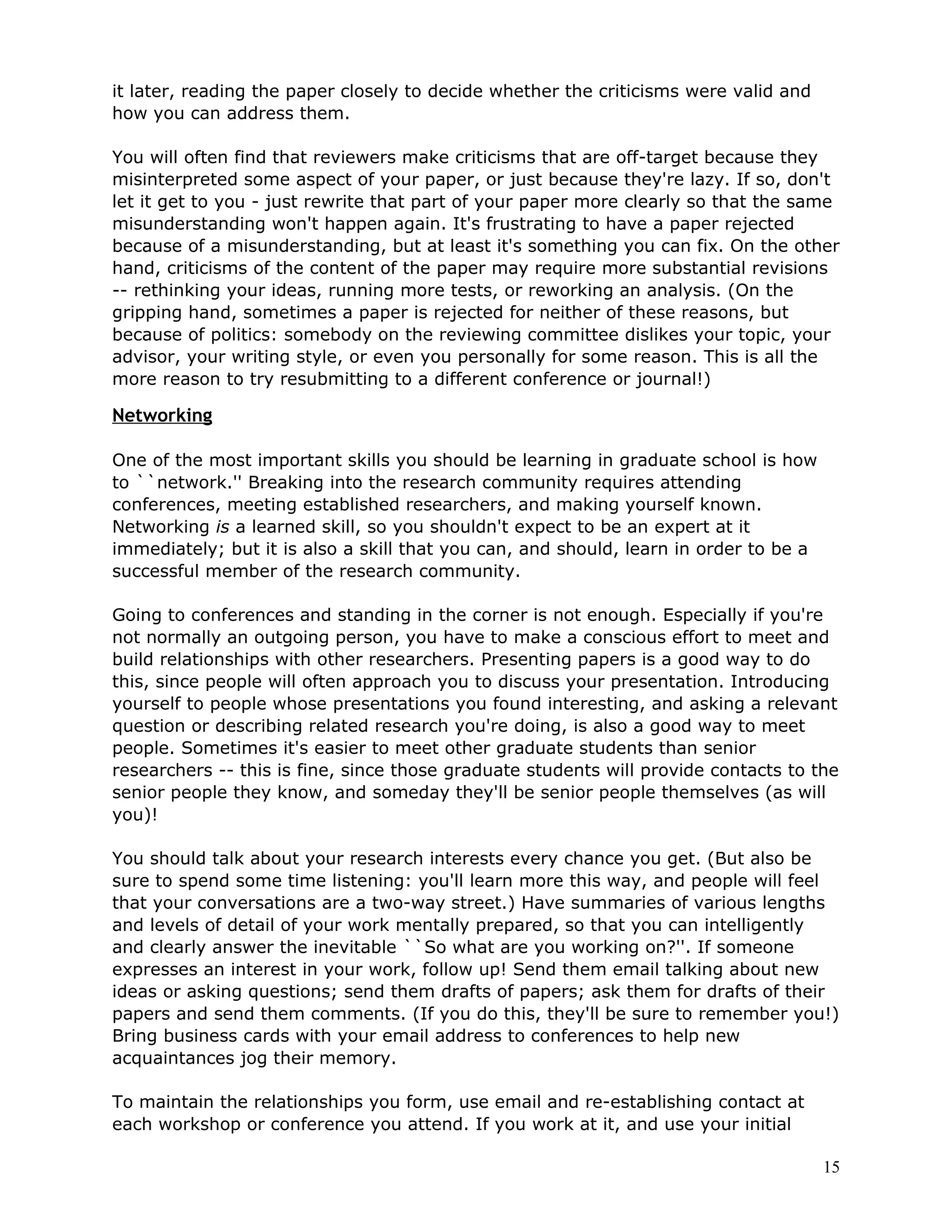it later, reading the paper closely to decide whether the criticisms were valid and
how you can address them.

You will often find that reviewers make criticisms that are off-target because they
misinterpreted some aspect of your paper, or just because they're lazy. If so, don't
let it get to you - just rewrite that part of your paper more clearly so that the same
misunderstanding won't happen again. It's frustrating to have a paper rejected
because of a misunderstanding, but at least it's something you can fix. On the other
hand, criticisms of the content of the paper may require more substantial revisions
-- rethinking your ideas, running more tests, or reworking an analysis. (On the
gripping hand, sometimes a paper is rejected for neither of these reasons, but
because of politics: somebody on the reviewing committee dislikes your topic, your
advisor, your writing style, or even you personally for some reason. This is all the
more reason to try resubmitting to a different conference or journal!)

Networking

One of the most important skills you should be learning in graduate school is how
to ``network.'' Breaking into the research community requires attending
conferences, meeting established researchers, and making yourself known.
Networking is a learned skill, so you shouldn't expect to be an expert at it
immediately; but it is also a skill that you can, and should, learn in order to be a
successful member of the research community.

Going to conferences and standing in the corner is not enough. Especially if you're
not normally an outgoing person, you have to make a conscious effort to meet and
build relationships with other researchers. Presenting papers is a good way to do
this, since people will often approach you to discuss your presentation. Introducing
yourself to people whose presentations you found interesting, and asking a relevant
question or describing related research you're doing, is also a good way to meet
people. Sometimes it's easier to meet other graduate students than senior
researchers -- this is fine, since those graduate students will provide contacts to the
senior people they know, and someday they'll be senior people themselves (as will
you)!

You should talk about your research interests every chance you get. (But also be
sure to spend some time listening: you'll learn more this way, and people will feel
that your conversations are a two-way street.) Have summaries of various lengths
and levels of detail of your work mentally prepared, so that you can intelligently
and clearly answer the inevitable ``So what are you working on?''. If someone
expresses an interest in your work, follow up! Send them email talking about new
ideas or asking questions; send them drafts of papers; ask them for drafts of their
papers and send them comments. (If you do this, they'll be sure to remember you!)
Bring business cards with your email address to conferences to help new
acquaintances jog their memory.

To maintain the relationships you form, use email and re-establishing contact at
each workshop or conference you attend. If you work at it, and use your initial

                                                                                       15
 