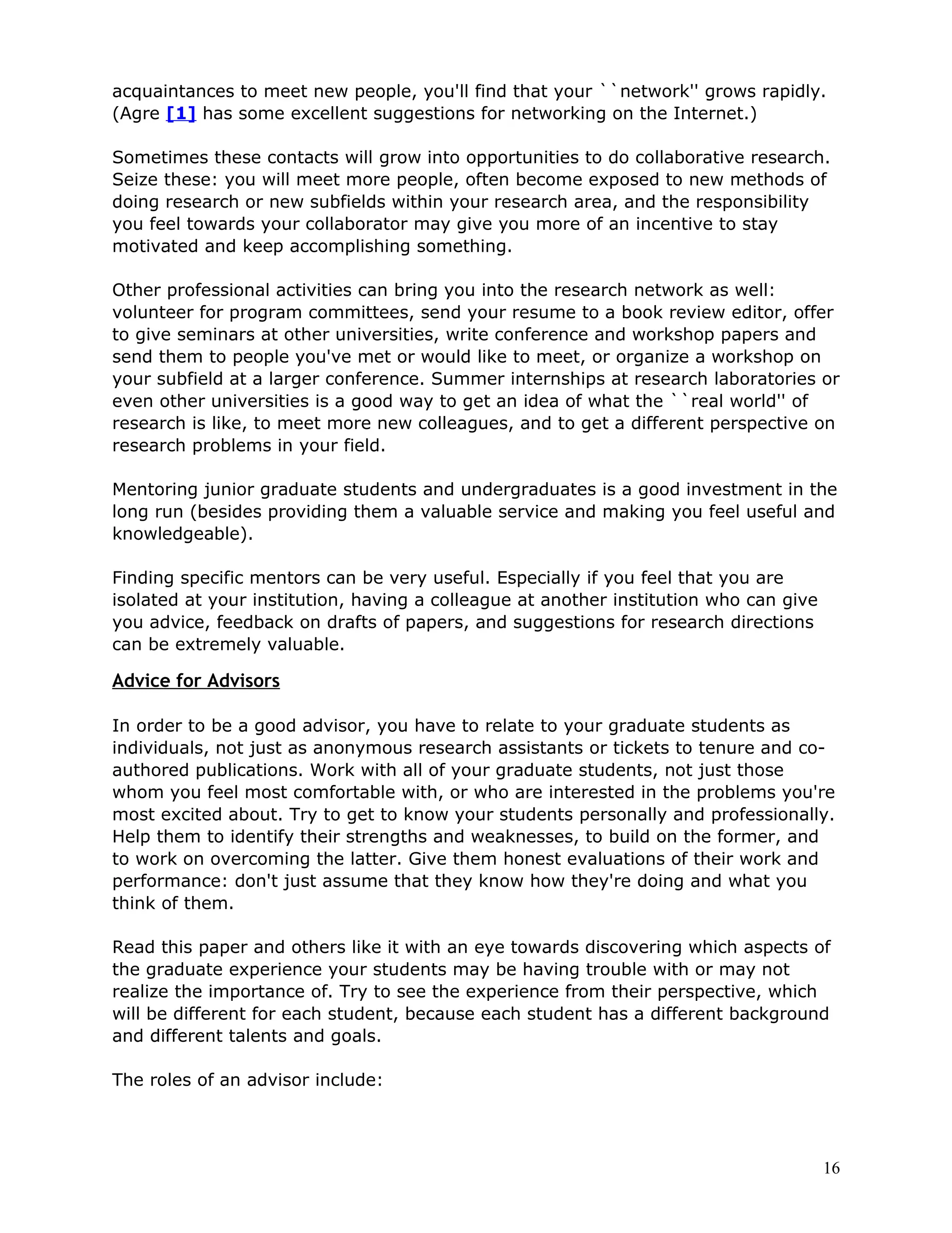 acquaintances to meet new people, you'll find that your ``network'' grows rapidly.
(Agre [1] has some excellent suggestions for networking on the Internet.)

Sometimes these contacts will grow into opportunities to do collaborative research.
Seize these: you will meet more people, often become exposed to new methods of
doing research or new subfields within your research area, and the responsibility
you feel towards your collaborator may give you more of an incentive to stay
motivated and keep accomplishing something.

Other professional activities can bring you into the research network as well:
volunteer for program committees, send your resume to a book review editor, offer
to give seminars at other universities, write conference and workshop papers and
send them to people you've met or would like to meet, or organize a workshop on
your subfield at a larger conference. Summer internships at research laboratories or
even other universities is a good way to get an idea of what the ``real world'' of
research is like, to meet more new colleagues, and to get a different perspective on
research problems in your field.

Mentoring junior graduate students and undergraduates is a good investment in the
long run (besides providing them a valuable service and making you feel useful and
knowledgeable).

Finding specific mentors can be very useful. Especially if you feel that you are
isolated at your institution, having a colleague at another institution who can give
you advice, feedback on drafts of papers, and suggestions for research directions
can be extremely valuable.

Advice for Advisors

In order to be a good advisor, you have to relate to your graduate students as
individuals, not just as anonymous research assistants or tickets to tenure and co-
authored publications. Work with all of your graduate students, not just those
whom you feel most comfortable with, or who are interested in the problems you're
most excited about. Try to get to know your students personally and professionally.
Help them to identify their strengths and weaknesses, to build on the former, and
to work on overcoming the latter. Give them honest evaluations of their work and
performance: don't just assume that they know how they're doing and what you
think of them.

Read this paper and others like it with an eye towards discovering which aspects of
the graduate experience your students may be having trouble with or may not
realize the importance of. Try to see the experience from their perspective, which
will be different for each student, because each student has a different background
and different talents and goals.

The roles of an advisor include:




                                                                                       16
 