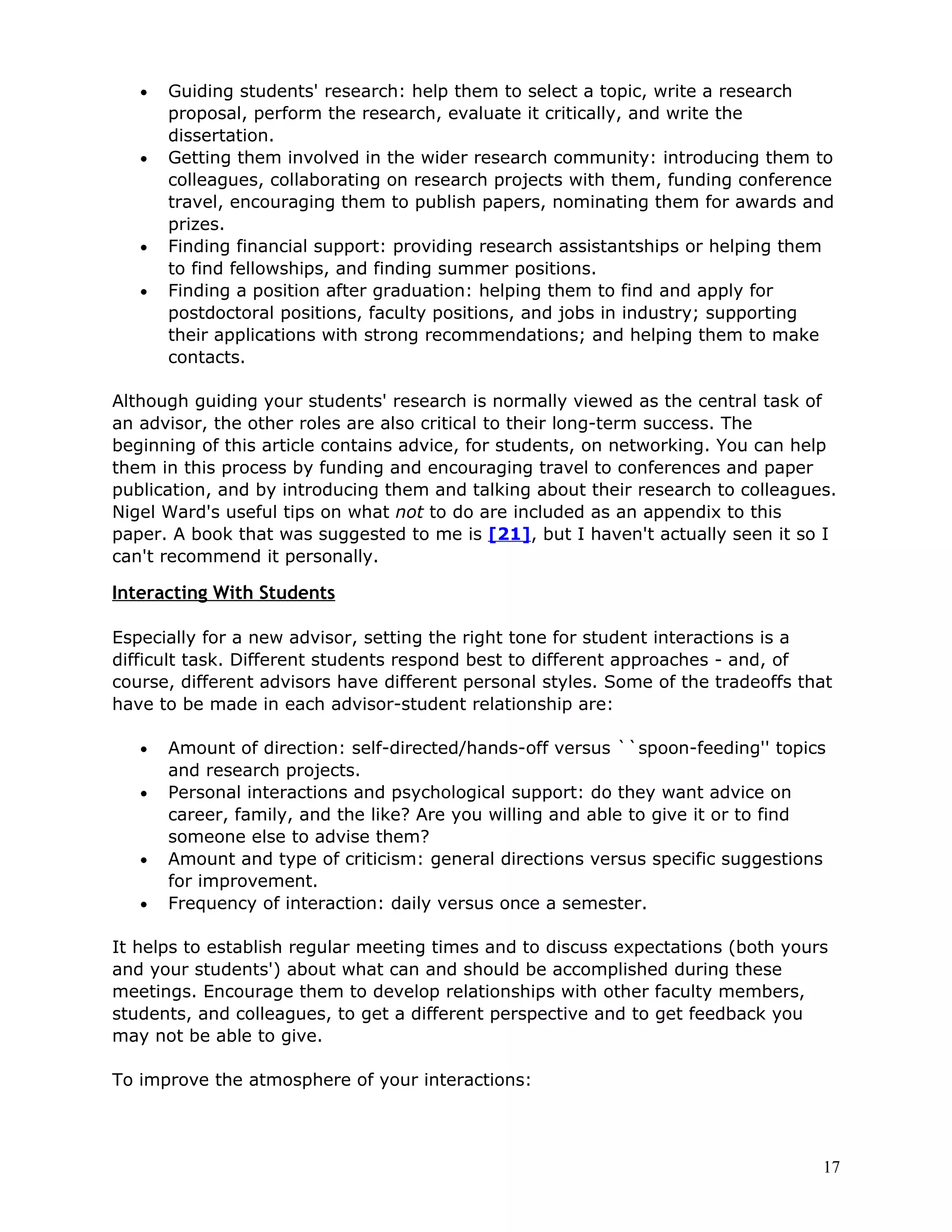 •   Guiding students' research: help them to select a topic, write a research
       proposal, perform the research, evaluate it critically, and write the
       dissertation.
   •   Getting them involved in the wider research community: introducing them to
       colleagues, collaborating on research projects with them, funding conference
       travel, encouraging them to publish papers, nominating them for awards and
       prizes.
   •   Finding financial support: providing research assistantships or helping them
       to find fellowships, and finding summer positions.
   •   Finding a position after graduation: helping them to find and apply for
       postdoctoral positions, faculty positions, and jobs in industry; supporting
       their applications with strong recommendations; and helping them to make
       contacts.

Although guiding your students' research is normally viewed as the central task of
an advisor, the other roles are also critical to their long-term success. The
beginning of this article contains advice, for students, on networking. You can help
them in this process by funding and encouraging travel to conferences and paper
publication, and by introducing them and talking about their research to colleagues.
Nigel Ward's useful tips on what not to do are included as an appendix to this
paper. A book that was suggested to me is [21], but I haven't actually seen it so I
can't recommend it personally.

Interacting With Students

Especially for a new advisor, setting the right tone for student interactions is a
difficult task. Different students respond best to different approaches - and, of
course, different advisors have different personal styles. Some of the tradeoffs that
have to be made in each advisor-student relationship are:

   •   Amount of direction: self-directed/hands-off versus ``spoon-feeding'' topics
       and research projects.
   •   Personal interactions and psychological support: do they want advice on
       career, family, and the like? Are you willing and able to give it or to find
       someone else to advise them?
   •   Amount and type of criticism: general directions versus specific suggestions
       for improvement.
   •   Frequency of interaction: daily versus once a semester.

It helps to establish regular meeting times and to discuss expectations (both yours
and your students') about what can and should be accomplished during these
meetings. Encourage them to develop relationships with other faculty members,
students, and colleagues, to get a different perspective and to get feedback you
may not be able to give.

To improve the atmosphere of your interactions:




                                                                                   17
 