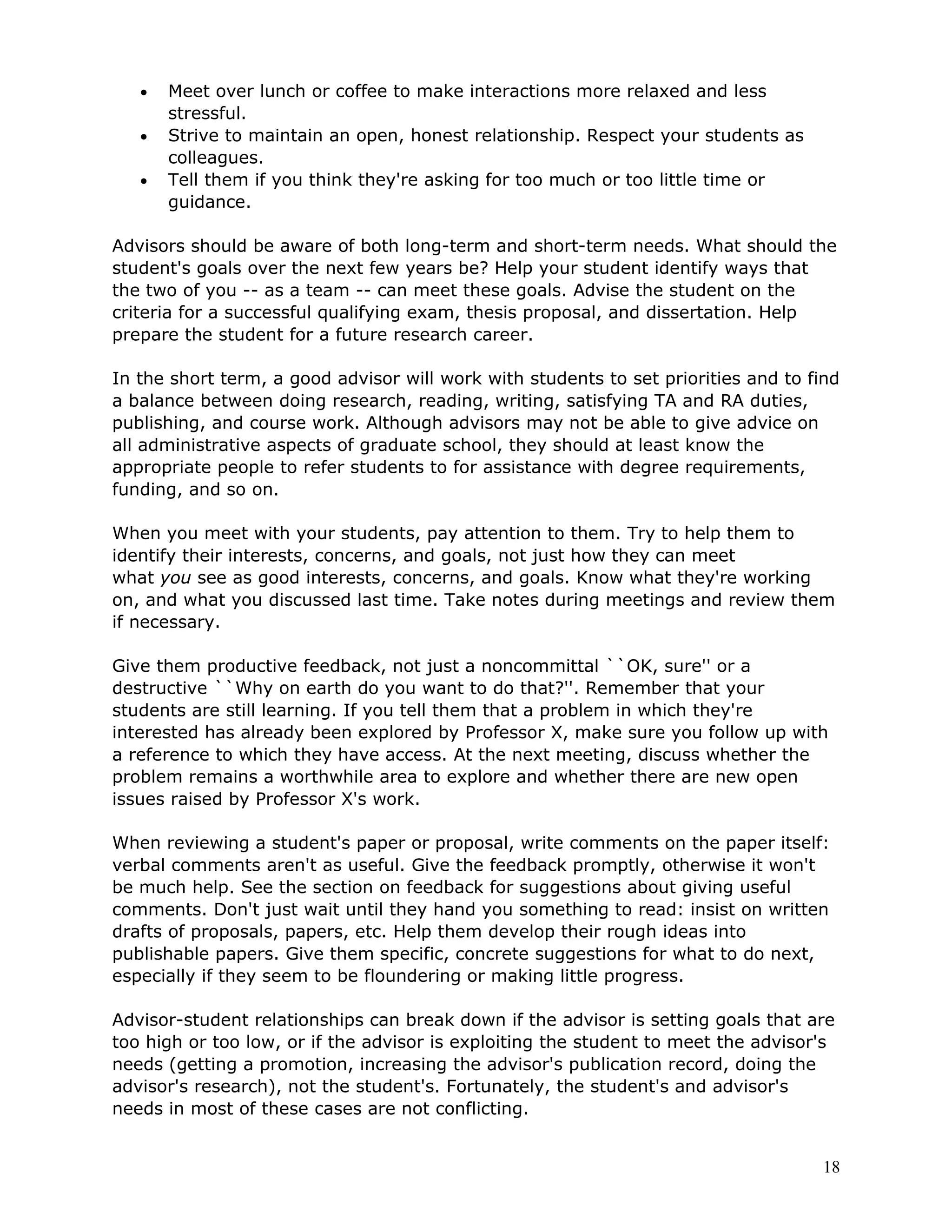 •   Meet over lunch or coffee to make interactions more relaxed and less
       stressful.
   •   Strive to maintain an open, honest relationship. Respect your students as
       colleagues.
   •   Tell them if you think they're asking for too much or too little time or
       guidance.

Advisors should be aware of both long-term and short-term needs. What should the
student's goals over the next few years be? Help your student identify ways that
the two of you -- as a team -- can meet these goals. Advise the student on the
criteria for a successful qualifying exam, thesis proposal, and dissertation. Help
prepare the student for a future research career.

In the short term, a good advisor will work with students to set priorities and to find
a balance between doing research, reading, writing, satisfying TA and RA duties,
publishing, and course work. Although advisors may not be able to give advice on
all administrative aspects of graduate school, they should at least know the
appropriate people to refer students to for assistance with degree requirements,
funding, and so on.

When you meet with your students, pay attention to them. Try to help them to
identify their interests, concerns, and goals, not just how they can meet
what you see as good interests, concerns, and goals. Know what they're working
on, and what you discussed last time. Take notes during meetings and review them
if necessary.

Give them productive feedback, not just a noncommittal ``OK, sure'' or a
destructive ``Why on earth do you want to do that?''. Remember that your
students are still learning. If you tell them that a problem in which they're
interested has already been explored by Professor X, make sure you follow up with
a reference to which they have access. At the next meeting, discuss whether the
problem remains a worthwhile area to explore and whether there are new open
issues raised by Professor X's work.

When reviewing a student's paper or proposal, write comments on the paper itself:
verbal comments aren't as useful. Give the feedback promptly, otherwise it won't
be much help. See the section on feedback for suggestions about giving useful
comments. Don't just wait until they hand you something to read: insist on written
drafts of proposals, papers, etc. Help them develop their rough ideas into
publishable papers. Give them specific, concrete suggestions for what to do next,
especially if they seem to be floundering or making little progress.

Advisor-student relationships can break down if the advisor is setting goals that are
too high or too low, or if the advisor is exploiting the student to meet the advisor's
needs (getting a promotion, increasing the advisor's publication record, doing the
advisor's research), not the student's. Fortunately, the student's and advisor's
needs in most of these cases are not conflicting.


                                                                                     18
 