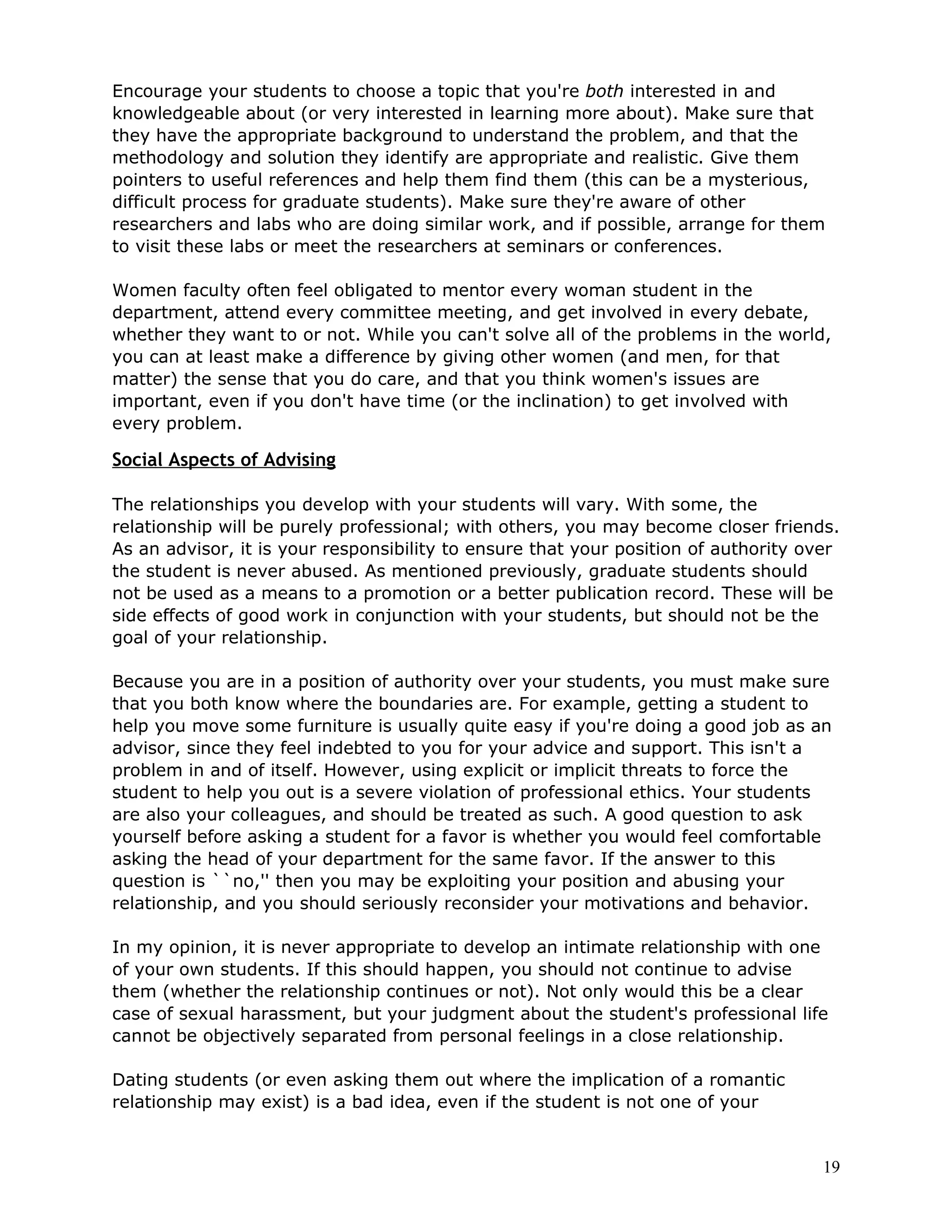 Encourage your students to choose a topic that you're both interested in and
knowledgeable about (or very interested in learning more about). Make sure that
they have the appropriate background to understand the problem, and that the
methodology and solution they identify are appropriate and realistic. Give them
pointers to useful references and help them find them (this can be a mysterious,
difficult process for graduate students). Make sure they're aware of other
researchers and labs who are doing similar work, and if possible, arrange for them
to visit these labs or meet the researchers at seminars or conferences.

Women faculty often feel obligated to mentor every woman student in the
department, attend every committee meeting, and get involved in every debate,
whether they want to or not. While you can't solve all of the problems in the world,
you can at least make a difference by giving other women (and men, for that
matter) the sense that you do care, and that you think women's issues are
important, even if you don't have time (or the inclination) to get involved with
every problem.

Social Aspects of Advising

The relationships you develop with your students will vary. With some, the
relationship will be purely professional; with others, you may become closer friends.
As an advisor, it is your responsibility to ensure that your position of authority over
the student is never abused. As mentioned previously, graduate students should
not be used as a means to a promotion or a better publication record. These will be
side effects of good work in conjunction with your students, but should not be the
goal of your relationship.

Because you are in a position of authority over your students, you must make sure
that you both know where the boundaries are. For example, getting a student to
help you move some furniture is usually quite easy if you're doing a good job as an
advisor, since they feel indebted to you for your advice and support. This isn't a
problem in and of itself. However, using explicit or implicit threats to force the
student to help you out is a severe violation of professional ethics. Your students
are also your colleagues, and should be treated as such. A good question to ask
yourself before asking a student for a favor is whether you would feel comfortable
asking the head of your department for the same favor. If the answer to this
question is ``no,'' then you may be exploiting your position and abusing your
relationship, and you should seriously reconsider your motivations and behavior.

In my opinion, it is never appropriate to develop an intimate relationship with one
of your own students. If this should happen, you should not continue to advise
them (whether the relationship continues or not). Not only would this be a clear
case of sexual harassment, but your judgment about the student's professional life
cannot be objectively separated from personal feelings in a close relationship.

Dating students (or even asking them out where the implication of a romantic
relationship may exist) is a bad idea, even if the student is not one of your


                                                                                     19
 