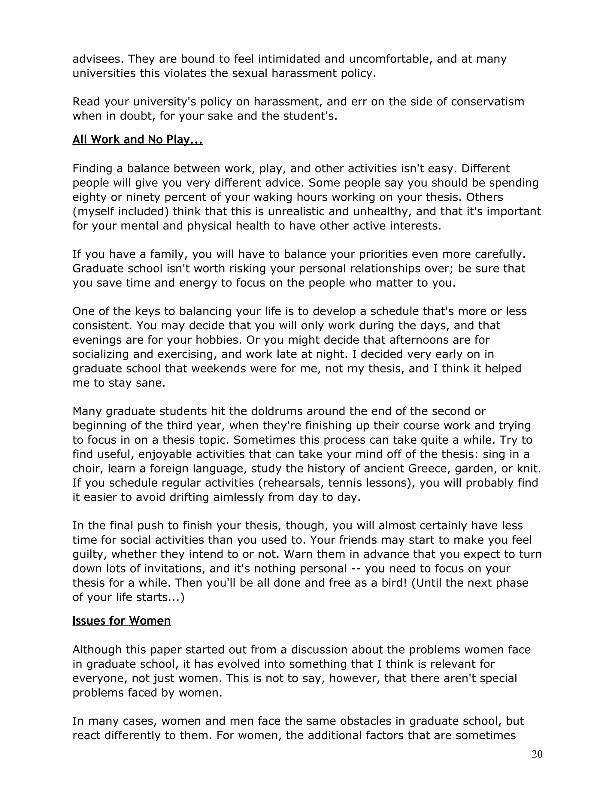advisees. They are bound to feel intimidated and uncomfortable, and at many
universities this violates the sexual harassment policy.

Read your university's policy on harassment, and err on the side of conservatism
when in doubt, for your sake and the student's.

All Work and No Play...

Finding a balance between work, play, and other activities isn't easy. Different
people will give you very different advice. Some people say you should be spending
eighty or ninety percent of your waking hours working on your thesis. Others
(myself included) think that this is unrealistic and unhealthy, and that it's important
for your mental and physical health to have other active interests.

If you have a family, you will have to balance your priorities even more carefully.
Graduate school isn't worth risking your personal relationships over; be sure that
you save time and energy to focus on the people who matter to you.

One of the keys to balancing your life is to develop a schedule that's more or less
consistent. You may decide that you will only work during the days, and that
evenings are for your hobbies. Or you might decide that afternoons are for
socializing and exercising, and work late at night. I decided very early on in
graduate school that weekends were for me, not my thesis, and I think it helped
me to stay sane.

Many graduate students hit the doldrums around the end of the second or
beginning of the third year, when they're finishing up their course work and trying
to focus in on a thesis topic. Sometimes this process can take quite a while. Try to
find useful, enjoyable activities that can take your mind off of the thesis: sing in a
choir, learn a foreign language, study the history of ancient Greece, garden, or knit.
If you schedule regular activities (rehearsals, tennis lessons), you will probably find
it easier to avoid drifting aimlessly from day to day.

In the final push to finish your thesis, though, you will almost certainly have less
time for social activities than you used to. Your friends may start to make you feel
guilty, whether they intend to or not. Warn them in advance that you expect to turn
down lots of invitations, and it's nothing personal -- you need to focus on your
thesis for a while. Then you'll be all done and free as a bird! (Until the next phase
of your life starts...)

Issues for Women

Although this paper started out from a discussion about the problems women face
in graduate school, it has evolved into something that I think is relevant for
everyone, not just women. This is not to say, however, that there aren't special
problems faced by women.

In many cases, women and men face the same obstacles in graduate school, but
react differently to them. For women, the additional factors that are sometimes
                                                                                      20
 