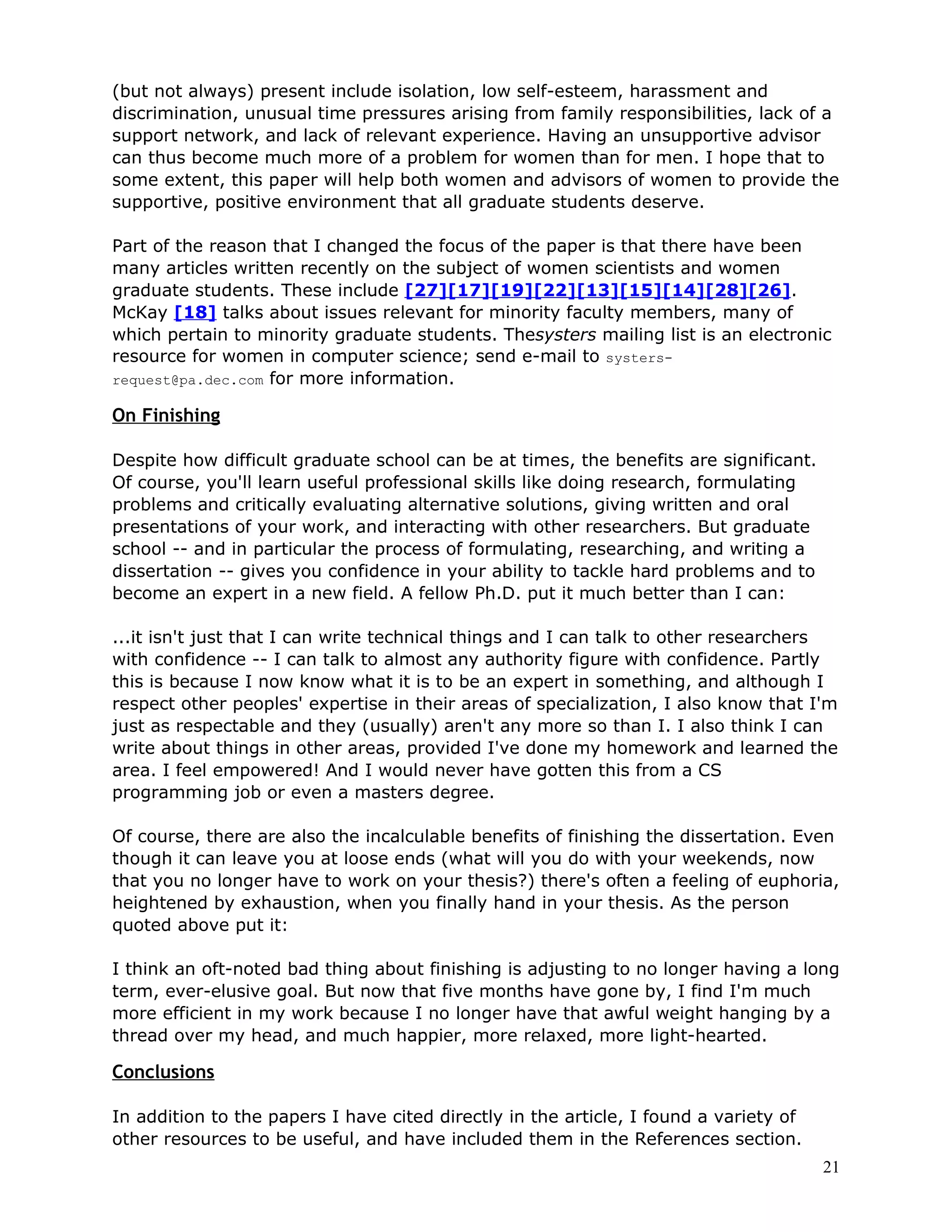 (but not always) present include isolation, low self-esteem, harassment and
discrimination, unusual time pressures arising from family responsibilities, lack of a
support network, and lack of relevant experience. Having an unsupportive advisor
can thus become much more of a problem for women than for men. I hope that to
some extent, this paper will help both women and advisors of women to provide the
supportive, positive environment that all graduate students deserve.

Part of the reason that I changed the focus of the paper is that there have been
many articles written recently on the subject of women scientists and women
graduate students. These include [27][17][19][22][13][15][14][28][26].
McKay [18] talks about issues relevant for minority faculty members, many of
which pertain to minority graduate students. Thesysters mailing list is an electronic
resource for women in computer science; send e-mail to systers-
request@pa.dec.com for more information.

On Finishing

Despite how difficult graduate school can be at times, the benefits are significant.
Of course, you'll learn useful professional skills like doing research, formulating
problems and critically evaluating alternative solutions, giving written and oral
presentations of your work, and interacting with other researchers. But graduate
school -- and in particular the process of formulating, researching, and writing a
dissertation -- gives you confidence in your ability to tackle hard problems and to
become an expert in a new field. A fellow Ph.D. put it much better than I can:

...it isn't just that I can write technical things and I can talk to other researchers
with confidence -- I can talk to almost any authority figure with confidence. Partly
this is because I now know what it is to be an expert in something, and although I
respect other peoples' expertise in their areas of specialization, I also know that I'm
just as respectable and they (usually) aren't any more so than I. I also think I can
write about things in other areas, provided I've done my homework and learned the
area. I feel empowered! And I would never have gotten this from a CS
programming job or even a masters degree.

Of course, there are also the incalculable benefits of finishing the dissertation. Even
though it can leave you at loose ends (what will you do with your weekends, now
that you no longer have to work on your thesis?) there's often a feeling of euphoria,
heightened by exhaustion, when you finally hand in your thesis. As the person
quoted above put it:

I think an oft-noted bad thing about finishing is adjusting to no longer having a long
term, ever-elusive goal. But now that five months have gone by, I find I'm much
more efficient in my work because I no longer have that awful weight hanging by a
thread over my head, and much happier, more relaxed, more light-hearted.

Conclusions

In addition to the papers I have cited directly in the article, I found a variety of
other resources to be useful, and have included them in the References section.
                                                                                       21
 
