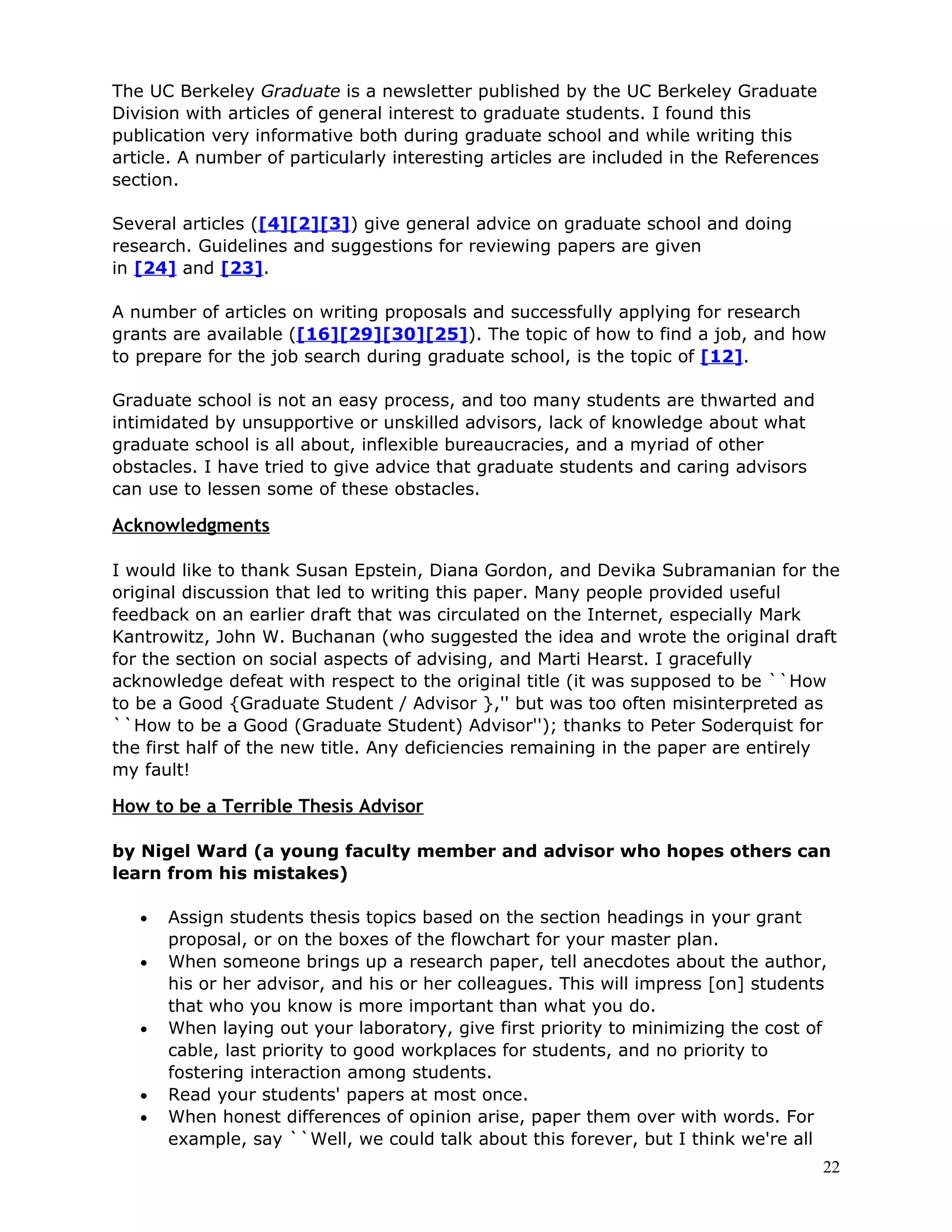 The UC Berkeley Graduate is a newsletter published by the UC Berkeley Graduate
Division with articles of general interest to graduate students. I found this
publication very informative both during graduate school and while writing this
article. A number of particularly interesting articles are included in the References
section.

Several articles ([4][2][3]) give general advice on graduate school and doing
research. Guidelines and suggestions for reviewing papers are given
in [24] and [23].

A number of articles on writing proposals and successfully applying for research
grants are available ([16][29][30][25]). The topic of how to find a job, and how
to prepare for the job search during graduate school, is the topic of [12].

Graduate school is not an easy process, and too many students are thwarted and
intimidated by unsupportive or unskilled advisors, lack of knowledge about what
graduate school is all about, inflexible bureaucracies, and a myriad of other
obstacles. I have tried to give advice that graduate students and caring advisors
can use to lessen some of these obstacles.

Acknowledgments

I would like to thank Susan Epstein, Diana Gordon, and Devika Subramanian for the
original discussion that led to writing this paper. Many people provided useful
feedback on an earlier draft that was circulated on the Internet, especially Mark
Kantrowitz, John W. Buchanan (who suggested the idea and wrote the original draft
for the section on social aspects of advising, and Marti Hearst. I gracefully
acknowledge defeat with respect to the original title (it was supposed to be ``How
to be a Good {Graduate Student / Advisor },'' but was too often misinterpreted as
``How to be a Good (Graduate Student) Advisor''); thanks to Peter Soderquist for
the first half of the new title. Any deficiencies remaining in the paper are entirely
my fault!

How to be a Terrible Thesis Advisor

by Nigel Ward (a young faculty member and advisor who hopes others can
learn from his mistakes)

   •   Assign students thesis topics based on the section headings in your grant
       proposal, or on the boxes of the flowchart for your master plan.
   •   When someone brings up a research paper, tell anecdotes about the author,
       his or her advisor, and his or her colleagues. This will impress [on] students
       that who you know is more important than what you do.
   •   When laying out your laboratory, give first priority to minimizing the cost of
       cable, last priority to good workplaces for students, and no priority to
       fostering interaction among students.
   •   Read your students' papers at most once.
   •   When honest differences of opinion arise, paper them over with words. For
       example, say ``Well, we could talk about this forever, but I think we're all
                                                                                        22
 
