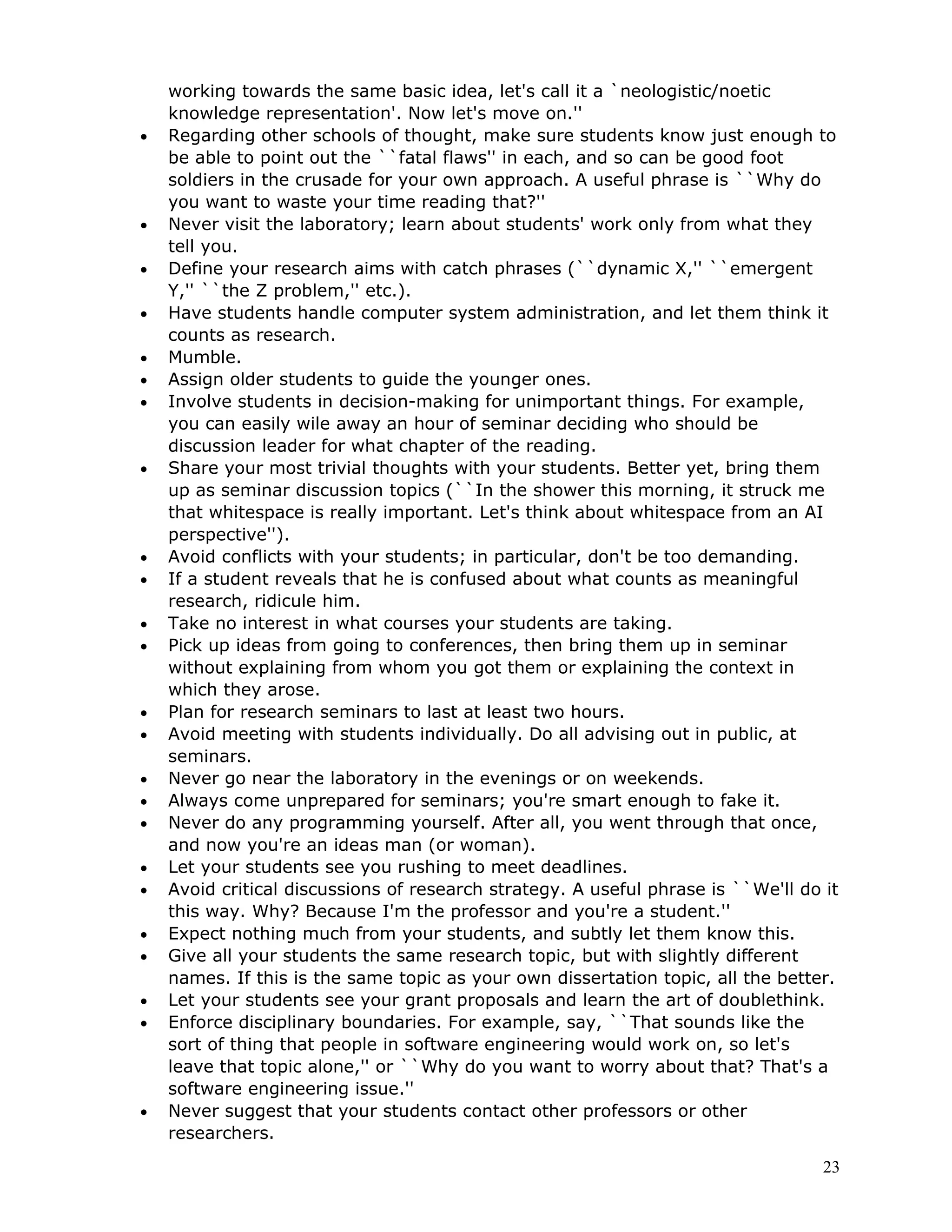 working towards the same basic idea, let's call it a `neologistic/noetic
    knowledge representation'. Now let's move on.''
•   Regarding other schools of thought, make sure students know just enough to
    be able to point out the ``fatal flaws'' in each, and so can be good foot
    soldiers in the crusade for your own approach. A useful phrase is ``Why do
    you want to waste your time reading that?''
•   Never visit the laboratory; learn about students' work only from what they
    tell you.
•   Define your research aims with catch phrases (``dynamic X,'' ``emergent
    Y,'' ``the Z problem,'' etc.).
•   Have students handle computer system administration, and let them think it
    counts as research.
•   Mumble.
•   Assign older students to guide the younger ones.
•   Involve students in decision-making for unimportant things. For example,
    you can easily wile away an hour of seminar deciding who should be
    discussion leader for what chapter of the reading.
•   Share your most trivial thoughts with your students. Better yet, bring them
    up as seminar discussion topics (``In the shower this morning, it struck me
    that whitespace is really important. Let's think about whitespace from an AI
    perspective'').
•   Avoid conflicts with your students; in particular, don't be too demanding.
•   If a student reveals that he is confused about what counts as meaningful
    research, ridicule him.
•   Take no interest in what courses your students are taking.
•   Pick up ideas from going to conferences, then bring them up in seminar
    without explaining from whom you got them or explaining the context in
    which they arose.
•   Plan for research seminars to last at least two hours.
•   Avoid meeting with students individually. Do all advising out in public, at
    seminars.
•   Never go near the laboratory in the evenings or on weekends.
•   Always come unprepared for seminars; you're smart enough to fake it.
•   Never do any programming yourself. After all, you went through that once,
    and now you're an ideas man (or woman).
•   Let your students see you rushing to meet deadlines.
•   Avoid critical discussions of research strategy. A useful phrase is ``We'll do it
    this way. Why? Because I'm the professor and you're a student.''
•   Expect nothing much from your students, and subtly let them know this.
•   Give all your students the same research topic, but with slightly different
    names. If this is the same topic as your own dissertation topic, all the better.
•   Let your students see your grant proposals and learn the art of doublethink.
•   Enforce disciplinary boundaries. For example, say, ``That sounds like the
    sort of thing that people in software engineering would work on, so let's
    leave that topic alone,'' or ``Why do you want to worry about that? That's a
    software engineering issue.''
•   Never suggest that your students contact other professors or other
    researchers.
                                                                                   23
 