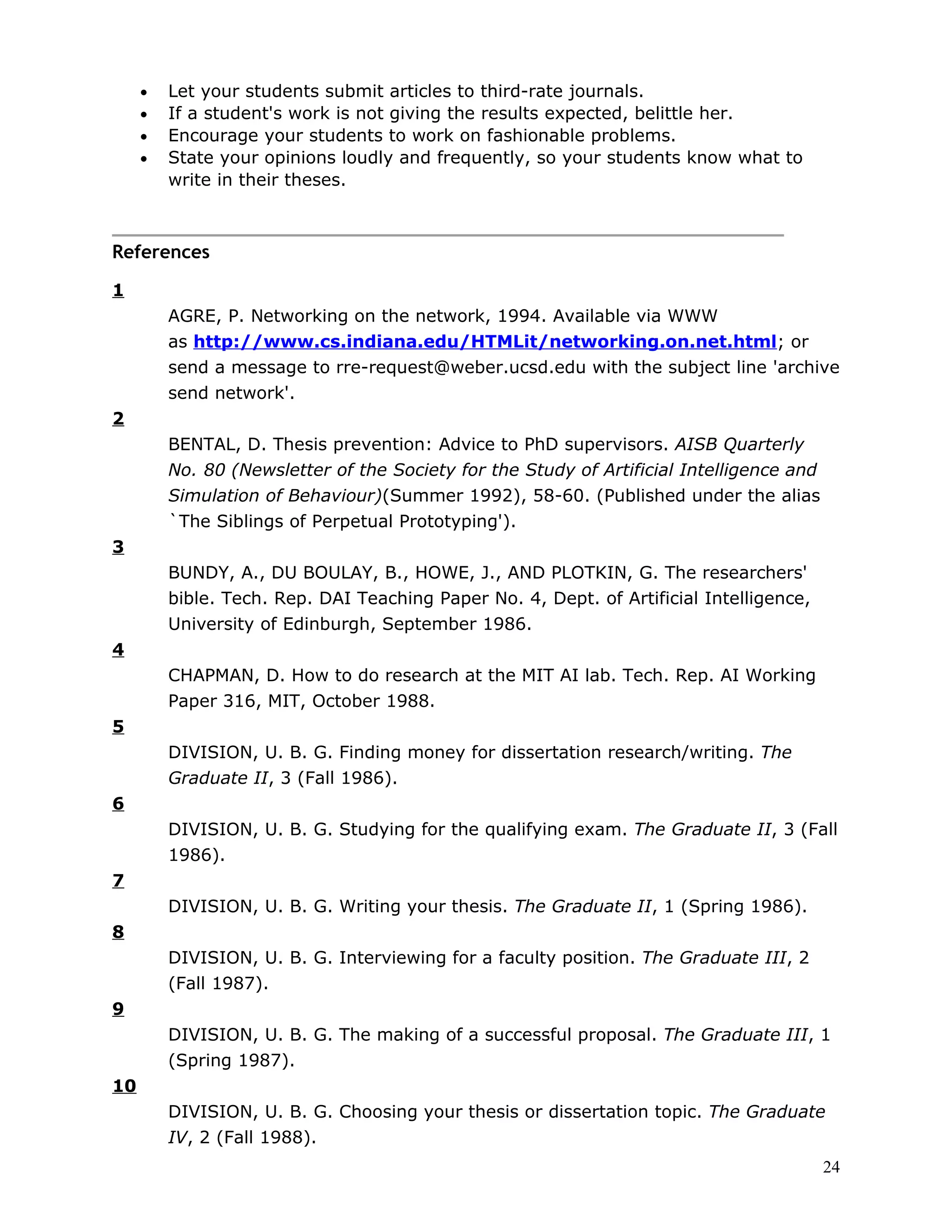 •   Let your students submit articles to third-rate journals.
     •   If a student's work is not giving the results expected, belittle her.
     •   Encourage your students to work on fashionable problems.
     •   State your opinions loudly and frequently, so your students know what to
         write in their theses.



References

1
         AGRE, P. Networking on the network, 1994. Available via WWW
         as http://www.cs.indiana.edu/HTMLit/networking.on.net.html; or
         send a message to rre-request@weber.ucsd.edu with the subject line 'archive
         send network'.
2
         BENTAL, D. Thesis prevention: Advice to PhD supervisors. AISB Quarterly
         No. 80 (Newsletter of the Society for the Study of Artificial Intelligence and
         Simulation of Behaviour)(Summer 1992), 58-60. (Published under the alias
         `The Siblings of Perpetual Prototyping').
3
         BUNDY, A., DU BOULAY, B., HOWE, J., AND PLOTKIN, G. The researchers'
         bible. Tech. Rep. DAI Teaching Paper No. 4, Dept. of Artificial Intelligence,
         University of Edinburgh, September 1986.
4
         CHAPMAN, D. How to do research at the MIT AI lab. Tech. Rep. AI Working
         Paper 316, MIT, October 1988.
5
         DIVISION, U. B. G. Finding money for dissertation research/writing. The
         Graduate II, 3 (Fall 1986).
6
         DIVISION, U. B. G. Studying for the qualifying exam. The Graduate II, 3 (Fall
         1986).
7
         DIVISION, U. B. G. Writing your thesis. The Graduate II, 1 (Spring 1986).
8
         DIVISION, U. B. G. Interviewing for a faculty position. The Graduate III, 2
         (Fall 1987).
9
         DIVISION, U. B. G. The making of a successful proposal. The Graduate III, 1
         (Spring 1987).
10
         DIVISION, U. B. G. Choosing your thesis or dissertation topic. The Graduate
         IV, 2 (Fall 1988).
                                                                                          24
 