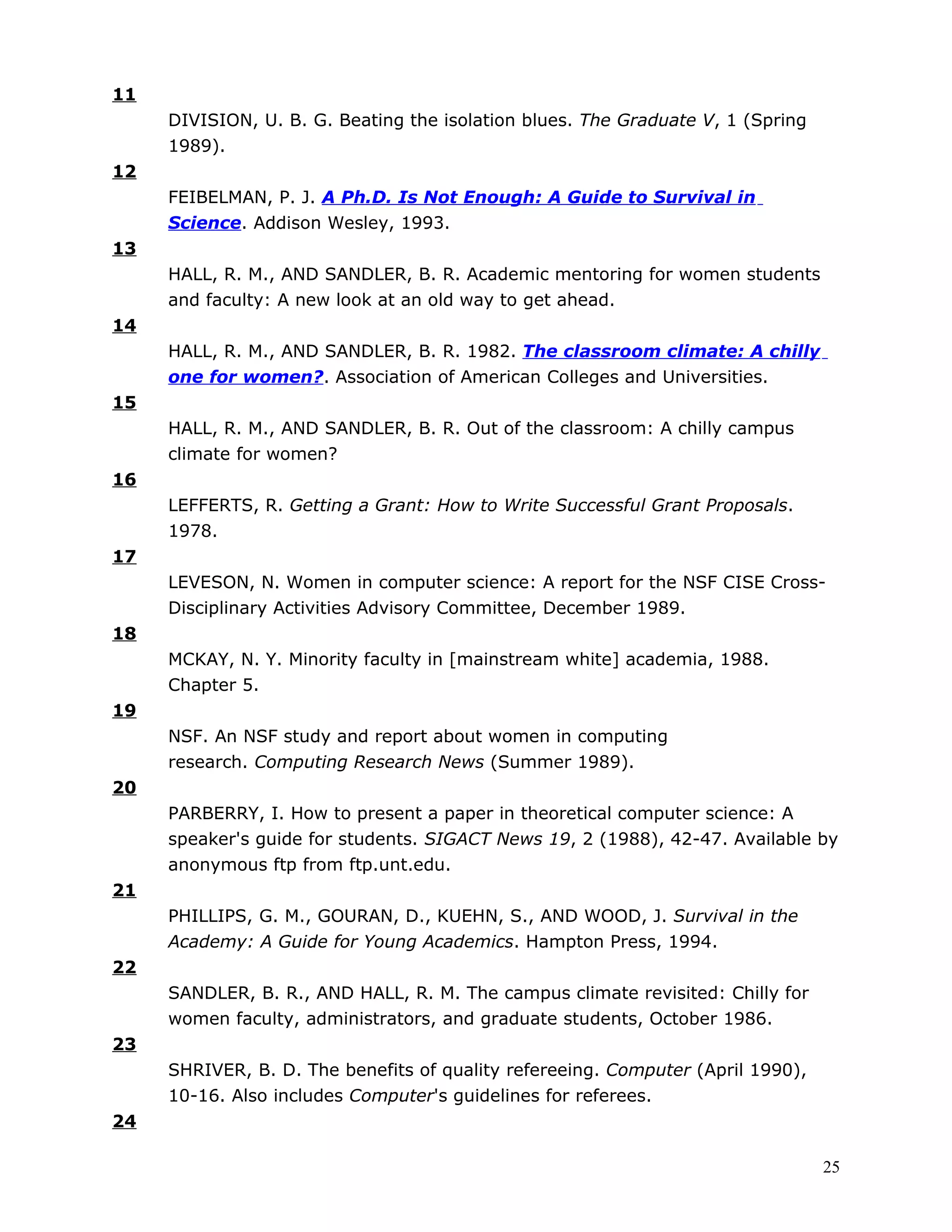 11
     DIVISION, U. B. G. Beating the isolation blues. The Graduate V, 1 (Spring
     1989).
12
     FEIBELMAN, P. J. A Ph.D. Is Not Enough: A Guide to Survival in
     Science. Addison Wesley, 1993.
13
     HALL, R. M., AND SANDLER, B. R. Academic mentoring for women students
     and faculty: A new look at an old way to get ahead.
14
     HALL, R. M., AND SANDLER, B. R. 1982. The classroom climate: A chilly
     one for women?. Association of American Colleges and Universities.
15
     HALL, R. M., AND SANDLER, B. R. Out of the classroom: A chilly campus
     climate for women?
16
     LEFFERTS, R. Getting a Grant: How to Write Successful Grant Proposals.
     1978.
17
     LEVESON, N. Women in computer science: A report for the NSF CISE Cross-
     Disciplinary Activities Advisory Committee, December 1989.
18
     MCKAY, N. Y. Minority faculty in [mainstream white] academia, 1988.
     Chapter 5.
19
     NSF. An NSF study and report about women in computing
     research. Computing Research News (Summer 1989).
20
     PARBERRY, I. How to present a paper in theoretical computer science: A
     speaker's guide for students. SIGACT News 19, 2 (1988), 42-47. Available by
     anonymous ftp from ftp.unt.edu.
21
     PHILLIPS, G. M., GOURAN, D., KUEHN, S., AND WOOD, J. Survival in the
     Academy: A Guide for Young Academics. Hampton Press, 1994.
22
     SANDLER, B. R., AND HALL, R. M. The campus climate revisited: Chilly for
     women faculty, administrators, and graduate students, October 1986.
23
     SHRIVER, B. D. The benefits of quality refereeing. Computer (April 1990),
     10-16. Also includes Computer's guidelines for referees.
24

                                                                                 25
 