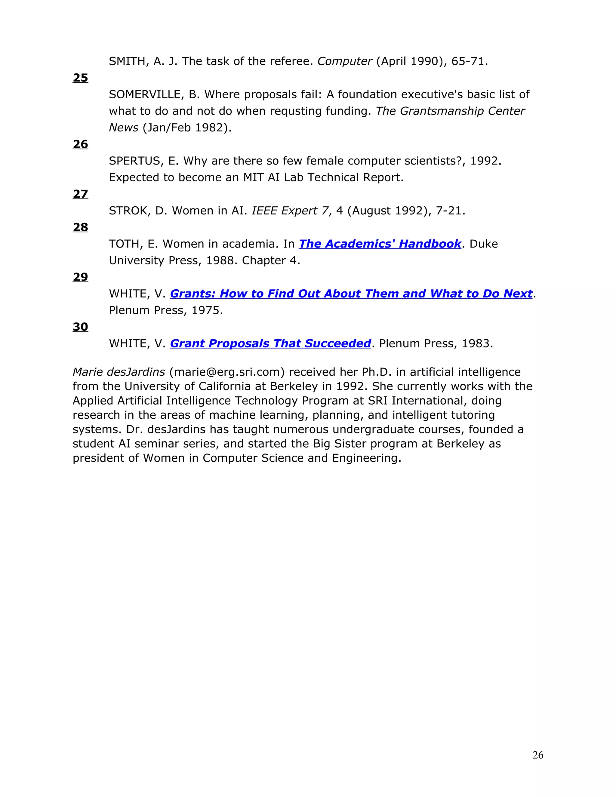 SMITH, A. J. The task of the referee. Computer (April 1990), 65-71.
25
      SOMERVILLE, B. Where proposals fail: A foundation executive's basic list of
      what to do and not do when requsting funding. The Grantsmanship Center
      News (Jan/Feb 1982).
26
      SPERTUS, E. Why are there so few female computer scientists?, 1992.
      Expected to become an MIT AI Lab Technical Report.
27
      STROK, D. Women in AI. IEEE Expert 7, 4 (August 1992), 7-21.
28
      TOTH, E. Women in academia. In The Academics' Handbook. Duke
      University Press, 1988. Chapter 4.
29
      WHITE, V. Grants: How to Find Out About Them and What to Do Next.
      Plenum Press, 1975.
30
      WHITE, V. Grant Proposals That Succeeded. Plenum Press, 1983.

Marie desJardins (marie@erg.sri.com) received her Ph.D. in artificial intelligence
from the University of California at Berkeley in 1992. She currently works with the
Applied Artificial Intelligence Technology Program at SRI International, doing
research in the areas of machine learning, planning, and intelligent tutoring
systems. Dr. desJardins has taught numerous undergraduate courses, founded a
student AI seminar series, and started the Big Sister program at Berkeley as
president of Women in Computer Science and Engineering.




                                                                                    26
 