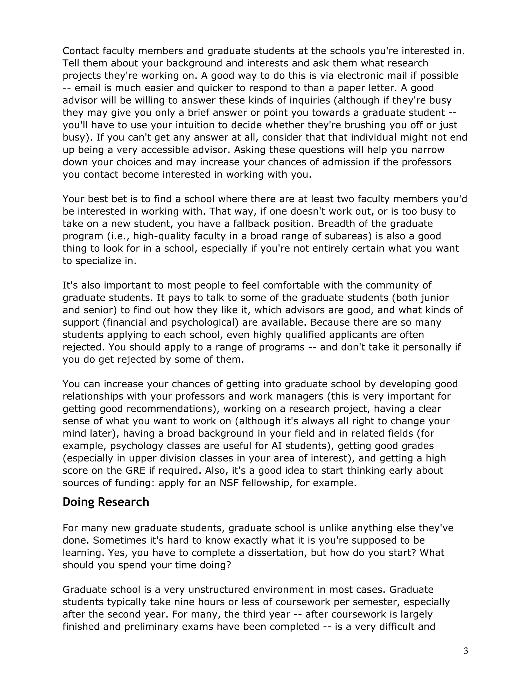 Contact faculty members and graduate students at the schools you're interested in.
Tell them about your background and interests and ask them what research
projects they're working on. A good way to do this is via electronic mail if possible
-- email is much easier and quicker to respond to than a paper letter. A good
advisor will be willing to answer these kinds of inquiries (although if they're busy
they may give you only a brief answer or point you towards a graduate student --
you'll have to use your intuition to decide whether they're brushing you off or just
busy). If you can't get any answer at all, consider that that individual might not end
up being a very accessible advisor. Asking these questions will help you narrow
down your choices and may increase your chances of admission if the professors
you contact become interested in working with you.

Your best bet is to find a school where there are at least two faculty members you'd
be interested in working with. That way, if one doesn't work out, or is too busy to
take on a new student, you have a fallback position. Breadth of the graduate
program (i.e., high-quality faculty in a broad range of subareas) is also a good
thing to look for in a school, especially if you're not entirely certain what you want
to specialize in.

It's also important to most people to feel comfortable with the community of
graduate students. It pays to talk to some of the graduate students (both junior
and senior) to find out how they like it, which advisors are good, and what kinds of
support (financial and psychological) are available. Because there are so many
students applying to each school, even highly qualified applicants are often
rejected. You should apply to a range of programs -- and don't take it personally if
you do get rejected by some of them.

You can increase your chances of getting into graduate school by developing good
relationships with your professors and work managers (this is very important for
getting good recommendations), working on a research project, having a clear
sense of what you want to work on (although it's always all right to change your
mind later), having a broad background in your field and in related fields (for
example, psychology classes are useful for AI students), getting good grades
(especially in upper division classes in your area of interest), and getting a high
score on the GRE if required. Also, it's a good idea to start thinking early about
sources of funding: apply for an NSF fellowship, for example.

Doing Research

For many new graduate students, graduate school is unlike anything else they've
done. Sometimes it's hard to know exactly what it is you're supposed to be
learning. Yes, you have to complete a dissertation, but how do you start? What
should you spend your time doing?

Graduate school is a very unstructured environment in most cases. Graduate
students typically take nine hours or less of coursework per semester, especially
after the second year. For many, the third year -- after coursework is largely
finished and preliminary exams have been completed -- is a very difficult and

                                                                                       3
 