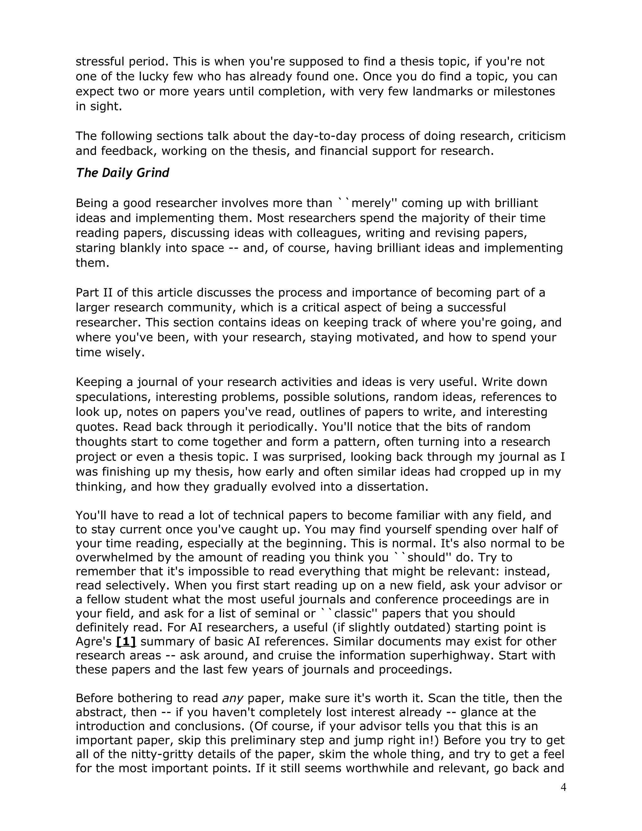 stressful period. This is when you're supposed to find a thesis topic, if you're not
one of the lucky few who has already found one. Once you do find a topic, you can
expect two or more years until completion, with very few landmarks or milestones
in sight.

The following sections talk about the day-to-day process of doing research, criticism
and feedback, working on the thesis, and financial support for research.
The Daily Grind

Being a good researcher involves more than ``merely'' coming up with brilliant
ideas and implementing them. Most researchers spend the majority of their time
reading papers, discussing ideas with colleagues, writing and revising papers,
staring blankly into space -- and, of course, having brilliant ideas and implementing
them.

Part II of this article discusses the process and importance of becoming part of a
larger research community, which is a critical aspect of being a successful
researcher. This section contains ideas on keeping track of where you're going, and
where you've been, with your research, staying motivated, and how to spend your
time wisely.

Keeping a journal of your research activities and ideas is very useful. Write down
speculations, interesting problems, possible solutions, random ideas, references to
look up, notes on papers you've read, outlines of papers to write, and interesting
quotes. Read back through it periodically. You'll notice that the bits of random
thoughts start to come together and form a pattern, often turning into a research
project or even a thesis topic. I was surprised, looking back through my journal as I
was finishing up my thesis, how early and often similar ideas had cropped up in my
thinking, and how they gradually evolved into a dissertation.

You'll have to read a lot of technical papers to become familiar with any field, and
to stay current once you've caught up. You may find yourself spending over half of
your time reading, especially at the beginning. This is normal. It's also normal to be
overwhelmed by the amount of reading you think you ``should'' do. Try to
remember that it's impossible to read everything that might be relevant: instead,
read selectively. When you first start reading up on a new field, ask your advisor or
a fellow student what the most useful journals and conference proceedings are in
your field, and ask for a list of seminal or ``classic'' papers that you should
definitely read. For AI researchers, a useful (if slightly outdated) starting point is
Agre's [1] summary of basic AI references. Similar documents may exist for other
research areas -- ask around, and cruise the information superhighway. Start with
these papers and the last few years of journals and proceedings.

Before bothering to read any paper, make sure it's worth it. Scan the title, then the
abstract, then -- if you haven't completely lost interest already -- glance at the
introduction and conclusions. (Of course, if your advisor tells you that this is an
important paper, skip this preliminary step and jump right in!) Before you try to get
all of the nitty-gritty details of the paper, skim the whole thing, and try to get a feel
for the most important points. If it still seems worthwhile and relevant, go back and
                                                                                        4
 