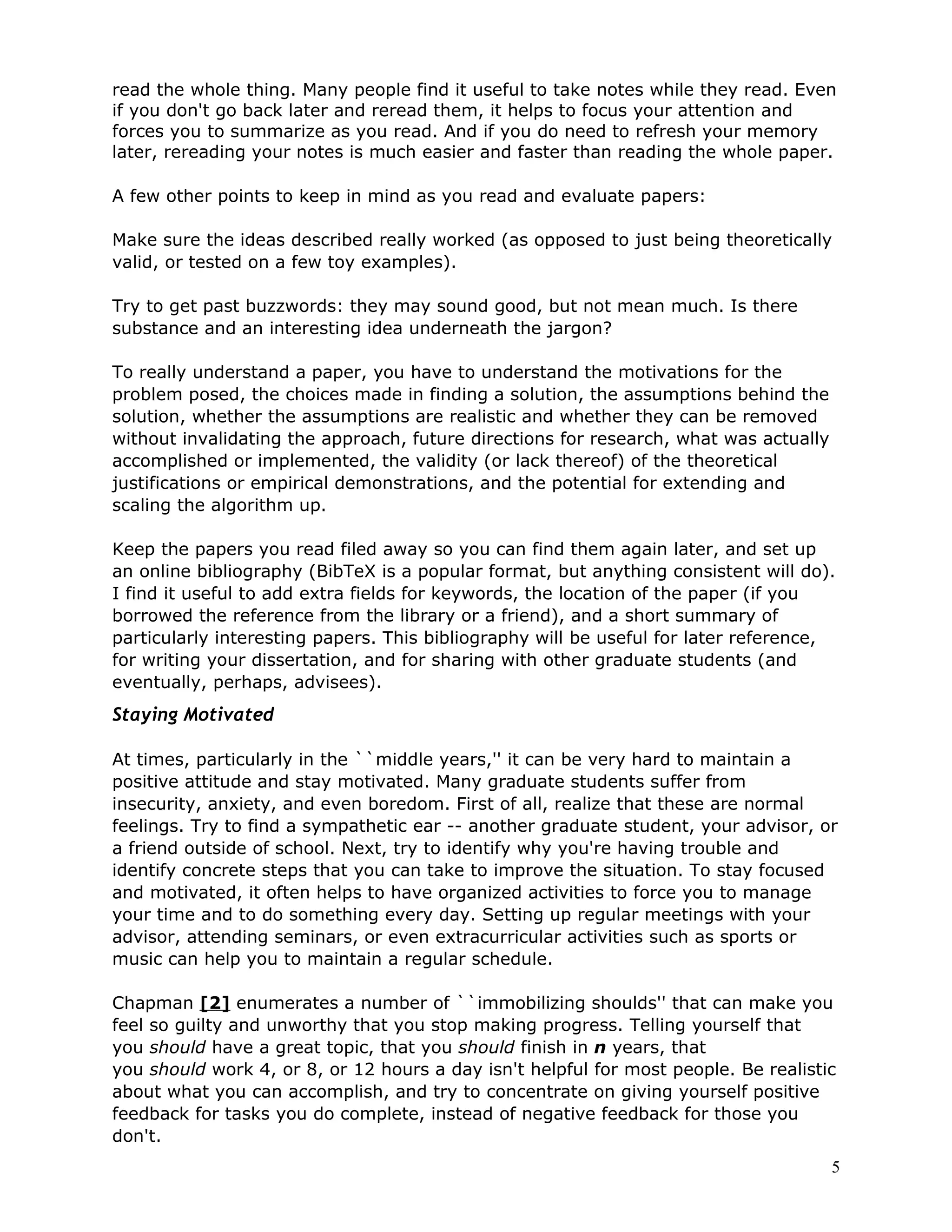 read the whole thing. Many people find it useful to take notes while they read. Even
if you don't go back later and reread them, it helps to focus your attention and
forces you to summarize as you read. And if you do need to refresh your memory
later, rereading your notes is much easier and faster than reading the whole paper.

A few other points to keep in mind as you read and evaluate papers:

Make sure the ideas described really worked (as opposed to just being theoretically
valid, or tested on a few toy examples).

Try to get past buzzwords: they may sound good, but not mean much. Is there
substance and an interesting idea underneath the jargon?

To really understand a paper, you have to understand the motivations for the
problem posed, the choices made in finding a solution, the assumptions behind the
solution, whether the assumptions are realistic and whether they can be removed
without invalidating the approach, future directions for research, what was actually
accomplished or implemented, the validity (or lack thereof) of the theoretical
justifications or empirical demonstrations, and the potential for extending and
scaling the algorithm up.

Keep the papers you read filed away so you can find them again later, and set up
an online bibliography (BibTeX is a popular format, but anything consistent will do).
I find it useful to add extra fields for keywords, the location of the paper (if you
borrowed the reference from the library or a friend), and a short summary of
particularly interesting papers. This bibliography will be useful for later reference,
for writing your dissertation, and for sharing with other graduate students (and
eventually, perhaps, advisees).
Staying Motivated

At times, particularly in the ``middle years,'' it can be very hard to maintain a
positive attitude and stay motivated. Many graduate students suffer from
insecurity, anxiety, and even boredom. First of all, realize that these are normal
feelings. Try to find a sympathetic ear -- another graduate student, your advisor, or
a friend outside of school. Next, try to identify why you're having trouble and
identify concrete steps that you can take to improve the situation. To stay focused
and motivated, it often helps to have organized activities to force you to manage
your time and to do something every day. Setting up regular meetings with your
advisor, attending seminars, or even extracurricular activities such as sports or
music can help you to maintain a regular schedule.

Chapman [2] enumerates a number of ``immobilizing shoulds'' that can make you
feel so guilty and unworthy that you stop making progress. Telling yourself that
you should have a great topic, that you should finish in n years, that
you should work 4, or 8, or 12 hours a day isn't helpful for most people. Be realistic
about what you can accomplish, and try to concentrate on giving yourself positive
feedback for tasks you do complete, instead of negative feedback for those you
don't.
                                                                                       5
 