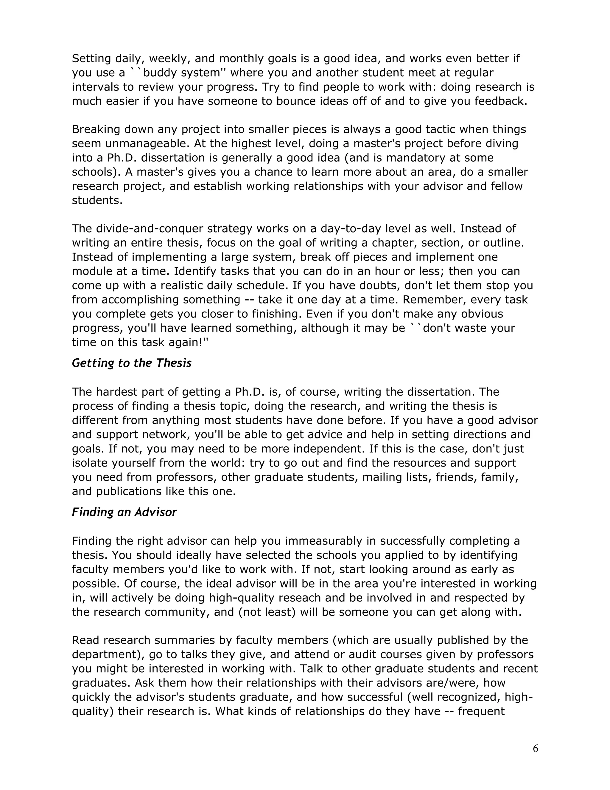 Setting daily, weekly, and monthly goals is a good idea, and works even better if
you use a ``buddy system'' where you and another student meet at regular
intervals to review your progress. Try to find people to work with: doing research is
much easier if you have someone to bounce ideas off of and to give you feedback.

Breaking down any project into smaller pieces is always a good tactic when things
seem unmanageable. At the highest level, doing a master's project before diving
into a Ph.D. dissertation is generally a good idea (and is mandatory at some
schools). A master's gives you a chance to learn more about an area, do a smaller
research project, and establish working relationships with your advisor and fellow
students.

The divide-and-conquer strategy works on a day-to-day level as well. Instead of
writing an entire thesis, focus on the goal of writing a chapter, section, or outline.
Instead of implementing a large system, break off pieces and implement one
module at a time. Identify tasks that you can do in an hour or less; then you can
come up with a realistic daily schedule. If you have doubts, don't let them stop you
from accomplishing something -- take it one day at a time. Remember, every task
you complete gets you closer to finishing. Even if you don't make any obvious
progress, you'll have learned something, although it may be ``don't waste your
time on this task again!''
Getting to the Thesis

The hardest part of getting a Ph.D. is, of course, writing the dissertation. The
process of finding a thesis topic, doing the research, and writing the thesis is
different from anything most students have done before. If you have a good advisor
and support network, you'll be able to get advice and help in setting directions and
goals. If not, you may need to be more independent. If this is the case, don't just
isolate yourself from the world: try to go out and find the resources and support
you need from professors, other graduate students, mailing lists, friends, family,
and publications like this one.
Finding an Advisor

Finding the right advisor can help you immeasurably in successfully completing a
thesis. You should ideally have selected the schools you applied to by identifying
faculty members you'd like to work with. If not, start looking around as early as
possible. Of course, the ideal advisor will be in the area you're interested in working
in, will actively be doing high-quality reseach and be involved in and respected by
the research community, and (not least) will be someone you can get along with.

Read research summaries by faculty members (which are usually published by the
department), go to talks they give, and attend or audit courses given by professors
you might be interested in working with. Talk to other graduate students and recent
graduates. Ask them how their relationships with their advisors are/were, how
quickly the advisor's students graduate, and how successful (well recognized, high-
quality) their research is. What kinds of relationships do they have -- frequent


                                                                                      6
 