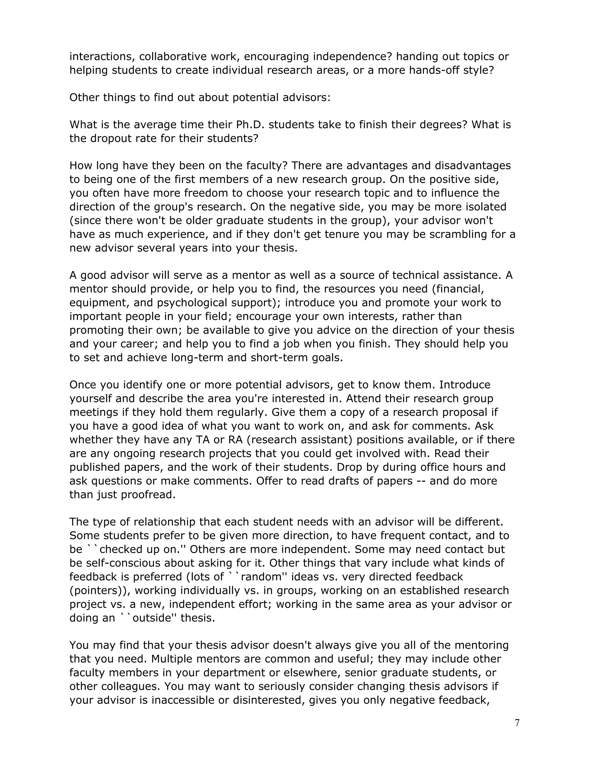 interactions, collaborative work, encouraging independence? handing out topics or
helping students to create individual research areas, or a more hands-off style?

Other things to find out about potential advisors:

What is the average time their Ph.D. students take to finish their degrees? What is
the dropout rate for their students?

How long have they been on the faculty? There are advantages and disadvantages
to being one of the first members of a new research group. On the positive side,
you often have more freedom to choose your research topic and to influence the
direction of the group's research. On the negative side, you may be more isolated
(since there won't be older graduate students in the group), your advisor won't
have as much experience, and if they don't get tenure you may be scrambling for a
new advisor several years into your thesis.

A good advisor will serve as a mentor as well as a source of technical assistance. A
mentor should provide, or help you to find, the resources you need (financial,
equipment, and psychological support); introduce you and promote your work to
important people in your field; encourage your own interests, rather than
promoting their own; be available to give you advice on the direction of your thesis
and your career; and help you to find a job when you finish. They should help you
to set and achieve long-term and short-term goals.

Once you identify one or more potential advisors, get to know them. Introduce
yourself and describe the area you're interested in. Attend their research group
meetings if they hold them regularly. Give them a copy of a research proposal if
you have a good idea of what you want to work on, and ask for comments. Ask
whether they have any TA or RA (research assistant) positions available, or if there
are any ongoing research projects that you could get involved with. Read their
published papers, and the work of their students. Drop by during office hours and
ask questions or make comments. Offer to read drafts of papers -- and do more
than just proofread.

The type of relationship that each student needs with an advisor will be different.
Some students prefer to be given more direction, to have frequent contact, and to
be ``checked up on.'' Others are more independent. Some may need contact but
be self-conscious about asking for it. Other things that vary include what kinds of
feedback is preferred (lots of ``random'' ideas vs. very directed feedback
(pointers)), working individually vs. in groups, working on an established research
project vs. a new, independent effort; working in the same area as your advisor or
doing an ``outside'' thesis.

You may find that your thesis advisor doesn't always give you all of the mentoring
that you need. Multiple mentors are common and useful; they may include other
faculty members in your department or elsewhere, senior graduate students, or
other colleagues. You may want to seriously consider changing thesis advisors if
your advisor is inaccessible or disinterested, gives you only negative feedback,

                                                                                      7
 