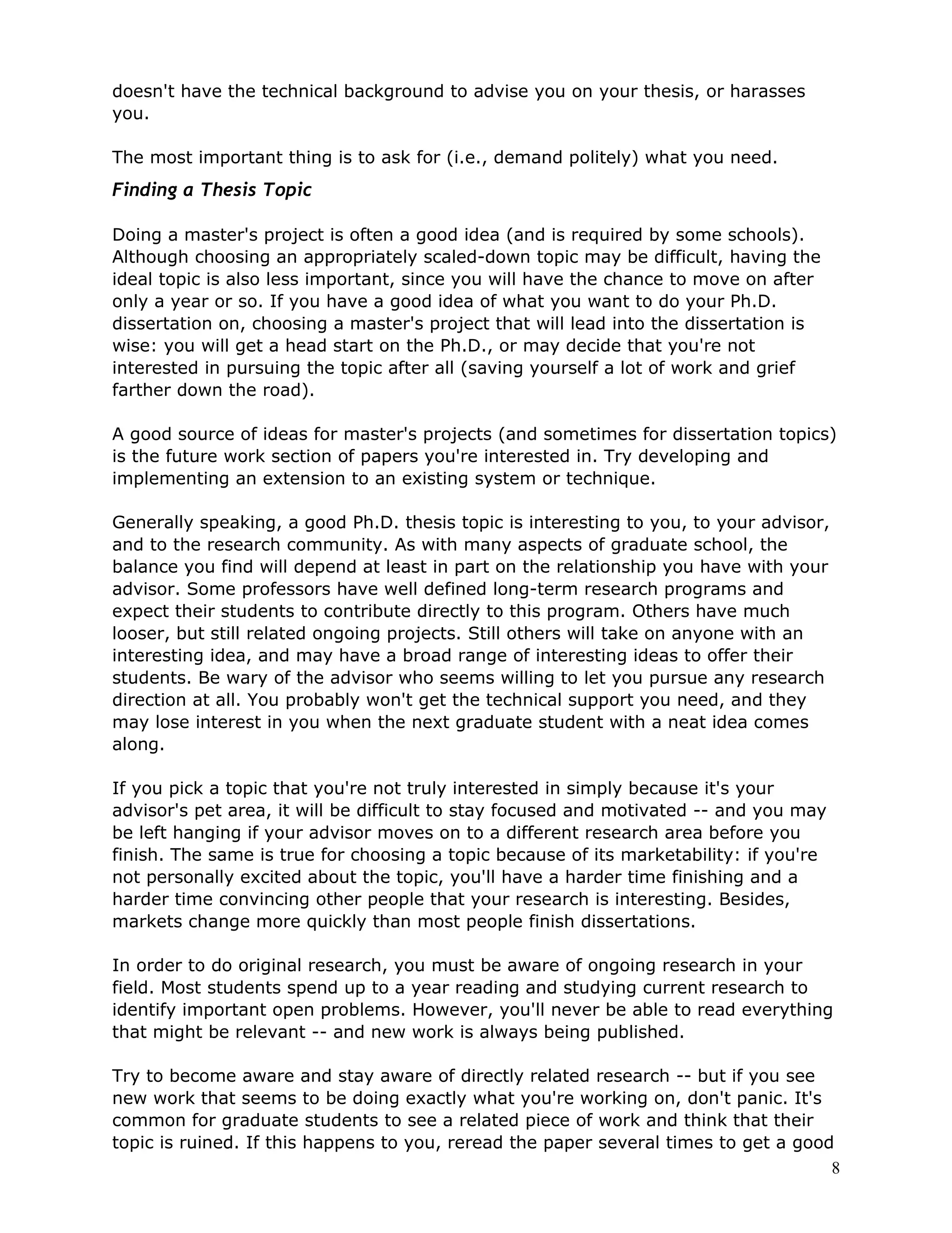 doesn't have the technical background to advise you on your thesis, or harasses
you.

The most important thing is to ask for (i.e., demand politely) what you need.
Finding a Thesis Topic

Doing a master's project is often a good idea (and is required by some schools).
Although choosing an appropriately scaled-down topic may be difficult, having the
ideal topic is also less important, since you will have the chance to move on after
only a year or so. If you have a good idea of what you want to do your Ph.D.
dissertation on, choosing a master's project that will lead into the dissertation is
wise: you will get a head start on the Ph.D., or may decide that you're not
interested in pursuing the topic after all (saving yourself a lot of work and grief
farther down the road).

A good source of ideas for master's projects (and sometimes for dissertation topics)
is the future work section of papers you're interested in. Try developing and
implementing an extension to an existing system or technique.

Generally speaking, a good Ph.D. thesis topic is interesting to you, to your advisor,
and to the research community. As with many aspects of graduate school, the
balance you find will depend at least in part on the relationship you have with your
advisor. Some professors have well defined long-term research programs and
expect their students to contribute directly to this program. Others have much
looser, but still related ongoing projects. Still others will take on anyone with an
interesting idea, and may have a broad range of interesting ideas to offer their
students. Be wary of the advisor who seems willing to let you pursue any research
direction at all. You probably won't get the technical support you need, and they
may lose interest in you when the next graduate student with a neat idea comes
along.

If you pick a topic that you're not truly interested in simply because it's your
advisor's pet area, it will be difficult to stay focused and motivated -- and you may
be left hanging if your advisor moves on to a different research area before you
finish. The same is true for choosing a topic because of its marketability: if you're
not personally excited about the topic, you'll have a harder time finishing and a
harder time convincing other people that your research is interesting. Besides,
markets change more quickly than most people finish dissertations.

In order to do original research, you must be aware of ongoing research in your
field. Most students spend up to a year reading and studying current research to
identify important open problems. However, you'll never be able to read everything
that might be relevant -- and new work is always being published.

Try to become aware and stay aware of directly related research -- but if you see
new work that seems to be doing exactly what you're working on, don't panic. It's
common for graduate students to see a related piece of work and think that their
topic is ruined. If this happens to you, reread the paper several times to get a good
                                                                                     8
 