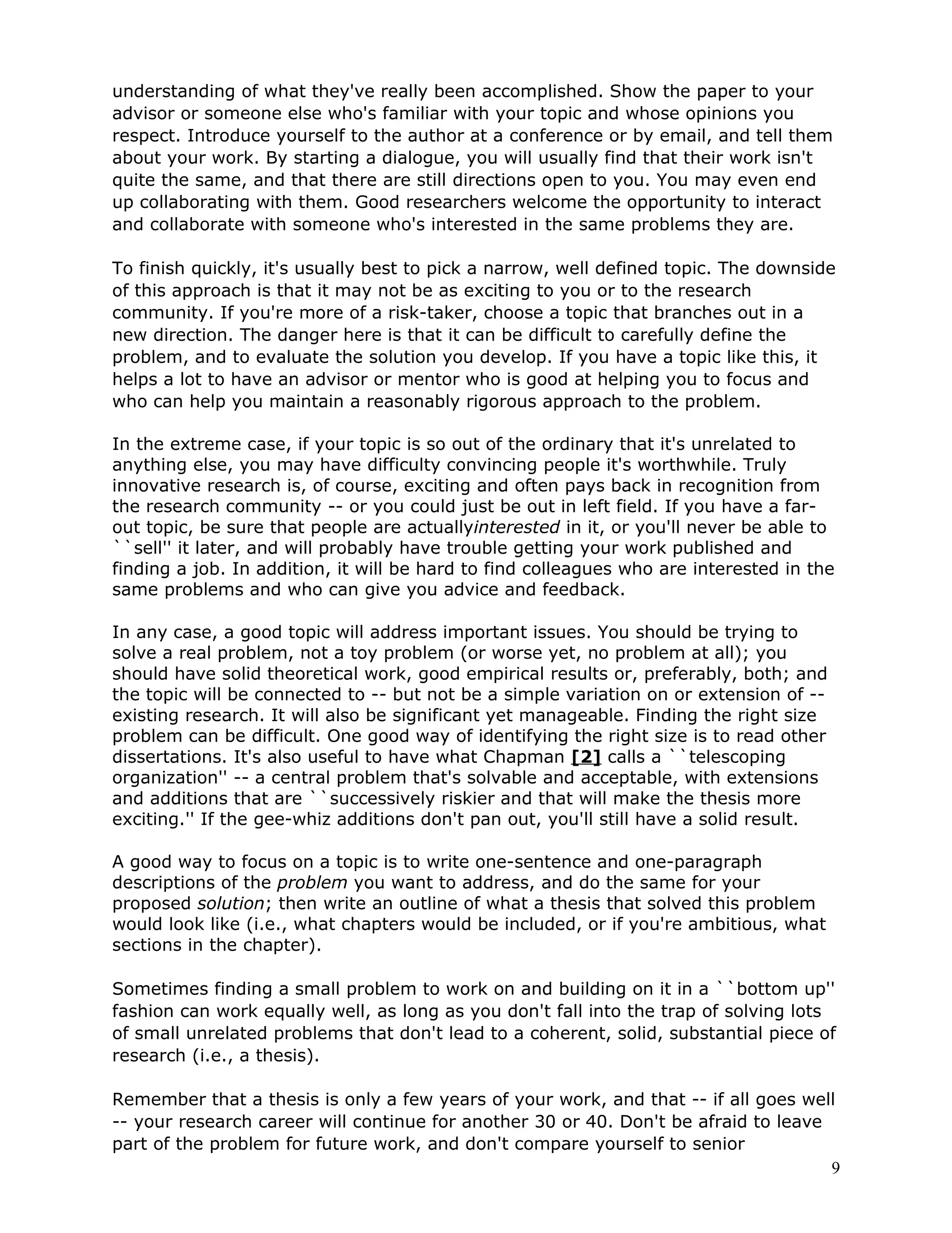understanding of what they've really been accomplished. Show the paper to your
advisor or someone else who's familiar with your topic and whose opinions you
respect. Introduce yourself to the author at a conference or by email, and tell them
about your work. By starting a dialogue, you will usually find that their work isn't
quite the same, and that there are still directions open to you. You may even end
up collaborating with them. Good researchers welcome the opportunity to interact
and collaborate with someone who's interested in the same problems they are.

To finish quickly, it's usually best to pick a narrow, well defined topic. The downside
of this approach is that it may not be as exciting to you or to the research
community. If you're more of a risk-taker, choose a topic that branches out in a
new direction. The danger here is that it can be difficult to carefully define the
problem, and to evaluate the solution you develop. If you have a topic like this, it
helps a lot to have an advisor or mentor who is good at helping you to focus and
who can help you maintain a reasonably rigorous approach to the problem.

In the extreme case, if your topic is so out of the ordinary that it's unrelated to
anything else, you may have difficulty convincing people it's worthwhile. Truly
innovative research is, of course, exciting and often pays back in recognition from
the research community -- or you could just be out in left field. If you have a far-
out topic, be sure that people are actuallyinterested in it, or you'll never be able to
``sell'' it later, and will probably have trouble getting your work published and
finding a job. In addition, it will be hard to find colleagues who are interested in the
same problems and who can give you advice and feedback.

In any case, a good topic will address important issues. You should be trying to
solve a real problem, not a toy problem (or worse yet, no problem at all); you
should have solid theoretical work, good empirical results or, preferably, both; and
the topic will be connected to -- but not be a simple variation on or extension of --
existing research. It will also be significant yet manageable. Finding the right size
problem can be difficult. One good way of identifying the right size is to read other
dissertations. It's also useful to have what Chapman [2] calls a ``telescoping
organization'' -- a central problem that's solvable and acceptable, with extensions
and additions that are ``successively riskier and that will make the thesis more
exciting.'' If the gee-whiz additions don't pan out, you'll still have a solid result.

A good way to focus on a topic is to write one-sentence and one-paragraph
descriptions of the problem you want to address, and do the same for your
proposed solution; then write an outline of what a thesis that solved this problem
would look like (i.e., what chapters would be included, or if you're ambitious, what
sections in the chapter).

Sometimes finding a small problem to work on and building on it in a ``bottom up''
fashion can work equally well, as long as you don't fall into the trap of solving lots
of small unrelated problems that don't lead to a coherent, solid, substantial piece of
research (i.e., a thesis).

Remember that a thesis is only a few years of your work, and that -- if all goes well
-- your research career will continue for another 30 or 40. Don't be afraid to leave
part of the problem for future work, and don't compare yourself to senior
                                                                                     9
 