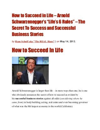 How to Succeed in Life – Arnold
Schwarzenegger’s “Life’s 6 Rules” – The
Secret To Success and Successful
Business Stories
by Hans Schoff aka "The REAL Hans" | on May 14, 2013
How to Succeed In Life
Arnold Schwarzenegger is larger than life – in more ways than one; he is one
who obviously possesses the secret of how to succeed as evident by
his successful business stories against all odds (considering where he
came from) in body building, acting, real estate and even becoming governor
of what was the 8th largest economy in the world (California).
 