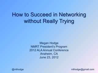 How to Succeed in
Networking without
Really Trying
Megan Hodge
NMRT President’s Program
2012 ALA Annual Conference
Anaheim, CA
June 23, 2012
@mlhodge mlhodge@gmail.com
 
