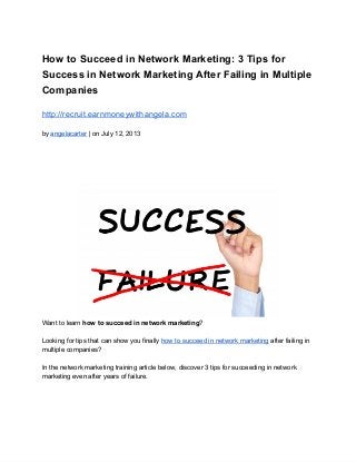 How to Succeed in Network Marketing: 3 Tips for
Success in Network Marketing After Failing in Multiple
Companies
http://recruit.earnmoneywithangela.com
by angelacarter | on July 12, 2013
Want to learn how to succeed in network marketing?
Looking for tips that can show you finally how to succeed in network marketing after failing in
multiple companies?
In the network marketing training article below, discover 3 tips for succeeding in network
marketing even after years of failure.
 