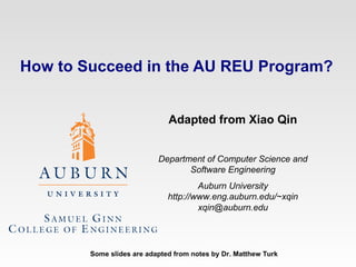 How to Succeed in the AU REU Program?


                              Adapted from Xiao Qin


                           Department of Computer Science and
                                  Software Engineering
                                      Auburn University
                              http://www.eng.auburn.edu/~xqin
                                      xqin@auburn.edu




        Some slides are adapted from notes by Dr. Matthew Turk
 