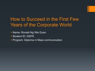 How to Succeed in the First Few
Years of the Corporate World
 Name: Ronald Ng Wei Guan
 Student ID: 53676
 Program: Diploma in Mass communication
 