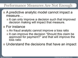 Performance Measures Are Not Enough
A predictive analytic model cannot impact a
measure…
It can only improve a decision such that improved
decision making will impact that measure.
For instance
An fraud analytic cannot improve a loss ratio
It can improve the decision “Should this claim be
approved for payment?” and that will improve the
loss ratio
Understand the decisions that have an impact
© Decision Management Solutions, 2015 12@jamet123 #decisionmgt
 