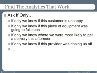 Find The Analytics That Work
Ask If Only…
If only we knew if this customer is unhappy
If only we knew if this piece of equipment was
going to fail soon
If only we knew where we were most likely to get
a delivery this afternoon
If only we knew if this provider was ripping us off
…
© Decision Management Solutions, 2015 16@jamet123 #decisionmgt
 
