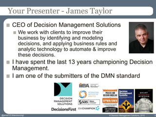Your Presenter - James Taylor
CEO of Decision Management Solutions
We work with clients to improve their
business by identifying and modeling
decisions, and applying business rules and
analytic technology to automate & improve
these decisions.
I have spent the last 13 years championing Decision
Management.
I am one of the submitters of the DMN standard
© Decision Management Solutions, 2015 2@jamet123 #decisionmgt
 