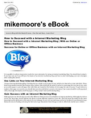March 4th, 2013                                                                                               Published by: mikemoore




mikemoore's eBook
   Learn to Blog with this Simple Prosses... Fun Fast and Easy... Learn Now!


How to Succeed with a Internet Marketing Blog
How to Succeed with a Internet Marketing Blog | With an Online or
Offline Business
Success for Online or Offline Business with an Internet Marketing Blog




It is possible to achieve impressive results for your enterprise by using an internet marketing blog. You should start using it,
if you have not yet. You will learn the basics of an internet marketing blog and how to start developing your own strategies
after reading this article.

Use Links on Your Internet Marketing Blog
Using an Internet Marketing Blog: The links that are visible on each page of your website are referred to as site wide links. These
links are generally located at the bottom of the website. Site wide links are great if you have a main page for everyone to see, such
as an order page or a pre-sell page. Site-wide links are located at the bottom of every page for ease of access. To get visitors to
explore other page on your site, you should also use site-wide links to create a site menu. Your menu should be well-organized
with a thorough description of all the pages. or Blog roll for Internet Marketing Blog.

Gain Success with an Internet Marketing Blog
Making proper use of meta tags can mean the difference between success and failure in internet marketing. Although site visitors
do not see meta tags, search engines use them to assess different aspects of your site. The first meta tag should be the most
important and be pertinent to the content of your webpage. Do not over use meta tags, and never hesitate to use alternative tags.
Research is key to finding and using the best meta tags. Remember these things in order to effectively market your website.




                                                                                                                                   1
 