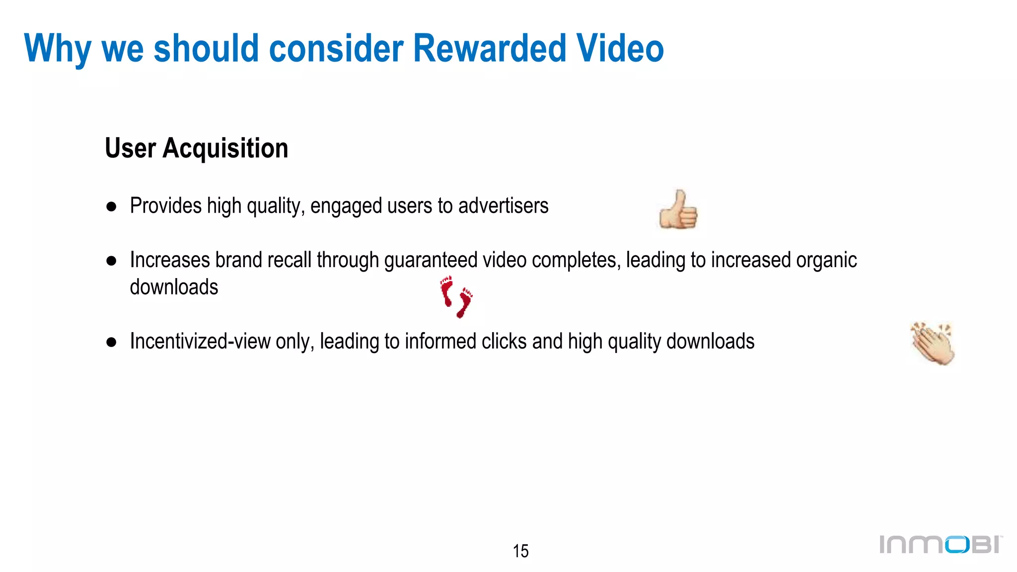 15
Why we should consider Rewarded Video
User Acquisition
● Provides high quality, engaged users to advertisers
● Increases brand recall through guaranteed video completes, leading to increased organic
downloads
● Incentivized-view only, leading to informed clicks and high quality downloads
 