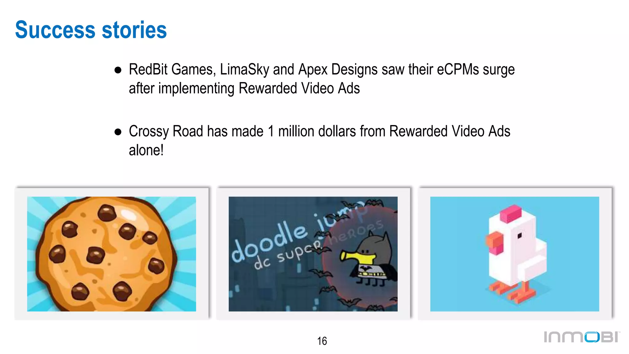 16
Success stories
● RedBit Games, LimaSky and Apex Designs saw their eCPMs surge
after implementing Rewarded Video Ads
● Crossy Road has made >1 million dollars from Rewarded Video
Ads alone!
Cookie Clickers Doodle Jump: DC Edition Crossy Road
 