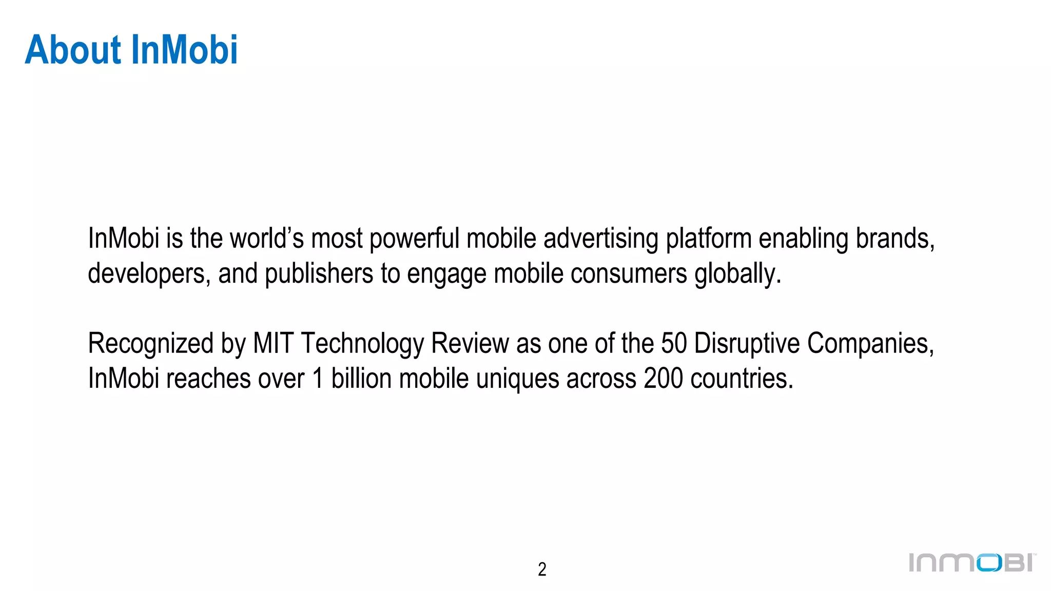 2
About InMobi
InMobi is the world’s most powerful mobile advertising platform enabling brands,
developers, and publishers to engage mobile consumers globally.
Recognized by MIT Technology Review as one of the 50 Disruptive Companies,
InMobi reaches over 1 billion unique mobile devices across 200 countries.
 